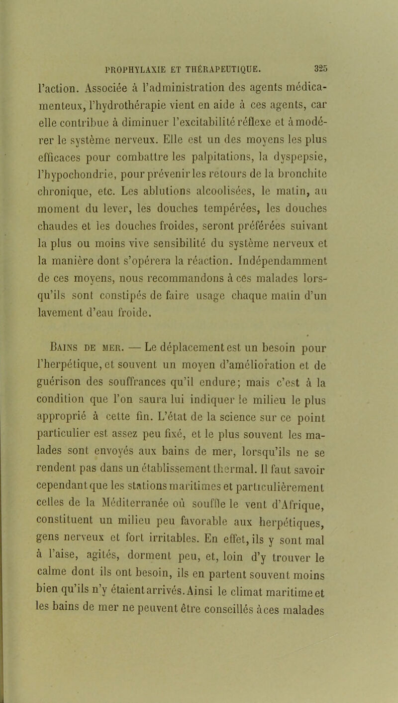 l’action. Associée à l’administration des agents médica- menteux, l’hydrothérapie vient en aide à ces agents, car elle contribue à diminuer l’excitabilité réflexe et à modé- rer le système nerveux. Elle est un des moyens les plus efficaces pour combattre les palpitations, la dyspepsie, l’hypochondrie, pour prévenir les retours de la bronchite chronique, etc. Les ablutions alcoolisées, le malin, au moment du lever, les douches tempérées, les douches chaudes et les douches froides, seront préférées suivant la plus ou moins vive sensibilité du système nerveux et la manière dont s’opérera la réaction. Indépendamment de ces moyens, nous recommandons à ces malades lors- qu’ils sont constipés de faire usage chaque malin d’un lavement d’eau froide. Bains de mer. — Le déplacement est un besoin pour l’herpétique, et souvent un moyen d’amélioration et de guérison des souffrances qu’il endure; mais c’est à la condition que l’on saura lui indiquer le milieu le plus approprié à cette fin. L’état de la science sur ce point particulier est assez peu fixé, et le plus souvent les ma- lades sont envoyés aux bains de mer, lorsqu’ils ne se rendent pas dans un établissement thermal. 11 faut savoir cependantque les stations maritimes et particulièrement celles de la Méditerranée où souffle le vent d’Afrique, constituent un milieu peu favorable aux herpétiques, gens nerveux et fort irritables. En effet, ils y sont mal à 1 aise, agités, dorment peu, et, loin d’y trouver le calme dont ils ont besoin, ils en partent souvent moins bien qu’ils n’y étaient arrivés. Ainsi le climat maritime et les bains de mer ne peuvent être conseillés àces malades