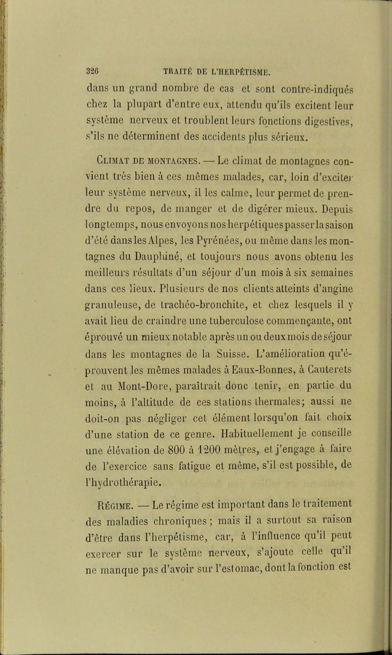 dans un grand nombre de cas et sont contre-indiqués chez la plupart d’entre eux, attendu qu’ils excitent leur système nerveux et troublent leurs fonctions digestives, s’ils ne déterminent des accidents plus sérieux. Climat de montagnes. — Le climat de montagnes con- vient très bien à ces mêmes malades, car, loin d’exciter leur système nerveux, il les calme, leur permet de pren- dre du repos, de manger et de digérer mieux. Depuis longtemps, nous envoyons nos herpétiquespasserlasaison d’été dans les Alpes, les Pyrénées, ou même dans les mon- tagnes du Dauphiné, et toujours nous avons obtenu les meilleurs résultats d’un séjour d’un mois à six semaines dans ces lieux. Plusieurs de nos clients atteints d’angine granuleuse, de Irachéo-bronchite, et chez lesquels il y avait lieu de craindre une tuberculose commençante, ont éprouvé un mieux notable après un ou deux mois de séjour dans les montagnes de la Suisse. L’amélioration qu’é- prouvent les mêmes malades à Eaux-Bonnes, à Cauterets et au Mont-Dore, paraîtrait donc tenir, en partie du moins, à l’altitude de ces stations thermales; aussi ne doit-on pas négliger cet élément lorsqu’on fait choix d’une station de ce genre. Habituellement je conseille une élévation de 800 à 1200 mètres, et j’engage à faire de l’exercice sans fatigue et même, s’il est possible, de riiydrothérapie. Régime. — Le régime est important dans le traitement des maladies chroniques ; mais il a surtout sa raison d’être dans l’herpétisme, car, à l’inlluence qu’il peut exercer sur le système nerveux, s’ajoute celle qu’il ne manque pas d’avoir sur l’estomac, dont la fonction est