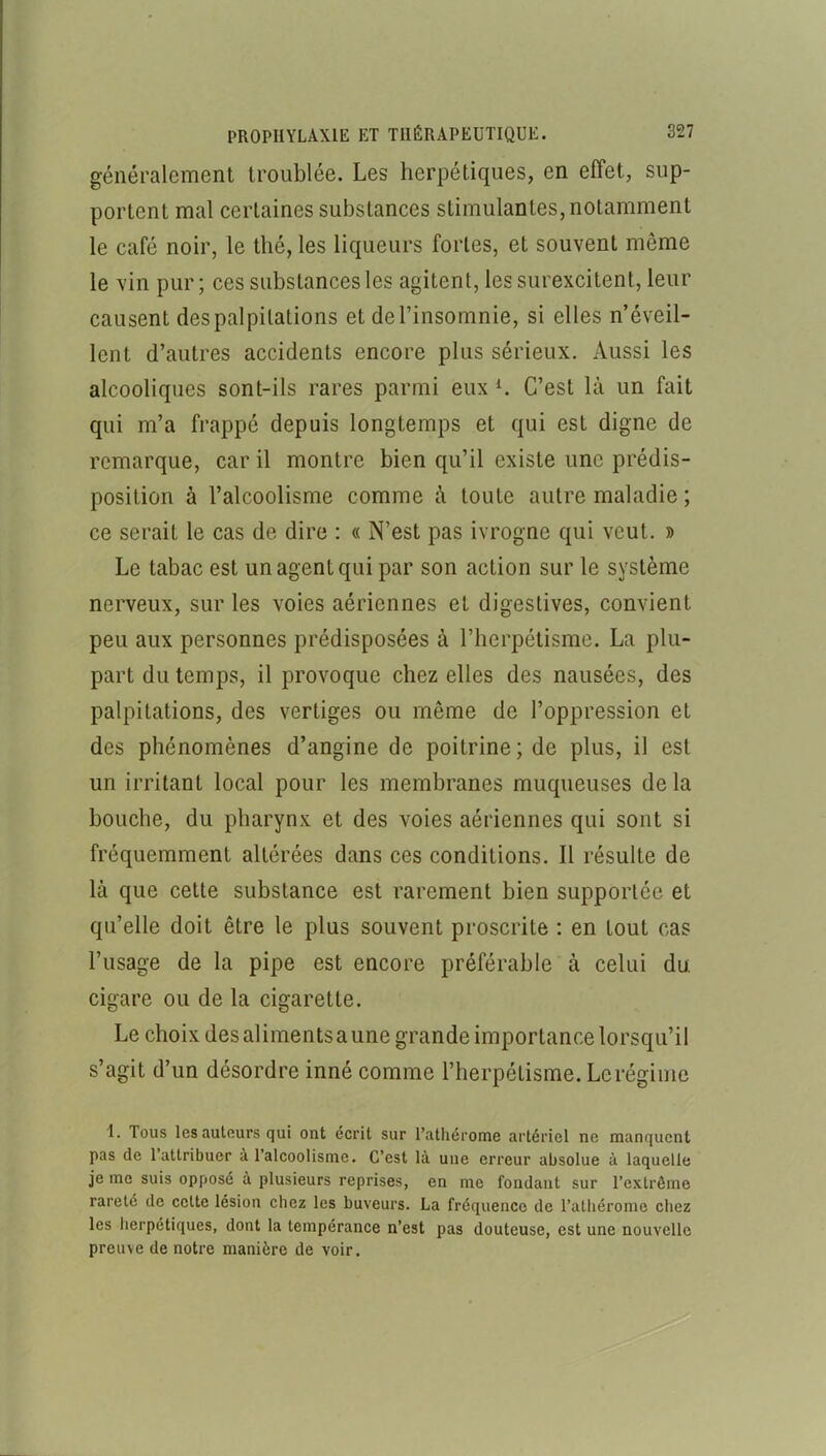 généralement troublée. Les herpétiques, en effet, sup- portent mal certaines substances stimulantes, notamment le café noir, le thé, les liqueurs fortes, et souvent même le vin pur; ces substances les agitent, les surexcitent, leur causent des palpitations et del’insomnie, si elles n’éveil- lent d’autres accidents encore plus sérieux. Aussi les alcooliques sont-ils rares parmi eux K C’est là un fait qui m’a frappé depuis longtemps et qui est digne de remarque, car il montre bien qu’il existe une prédis- position à l’alcoolisme comme à toute autre maladie ; ce serait le cas de dire : « N’est pas ivrogne qui veut. » Le tabac est un agent qui par son action sur le système nerveux, sur les voies aériennes et digestives, convient peu aux personnes prédisposées à l’herpétisme. La plu- part du temps, il provoque chez elles des nausées, des palpitations, des vertiges ou même de l’oppression et des phénomènes d’angine de poitrine; de plus, il est un irritant local pour les membranes muqueuses de la bouche, du pharynx et des voies aériennes qui sont si fréquemment altérées dans ces conditions. Il résulte de là que cette substance est rarement bien supportée et qu’elle doit être le plus souvent proscrite : en tout cas l’usage de la pipe est encore préférable à celui du. cigare ou de la cigarette. Le choix des aliments aune grande importance lorsqu’il s’agit d’un désordre inné comme l’herpétisme. Le régime 1. Tous les auteurs qui ont écrit sur l’athérome artériel ne manquent pas de l’attribuer à l’alcoolisme. C’est là une erreur absolue à laquelle je me suis opposé à plusieurs reprises, en me fondant sur l’extrême rareté de cette lésion chez les buveurs. La fréquence de l’athéronie chez les herpétiques, dont la tempérance n’est pas douteuse, est une nouvelle preuve de notre manière de voir.