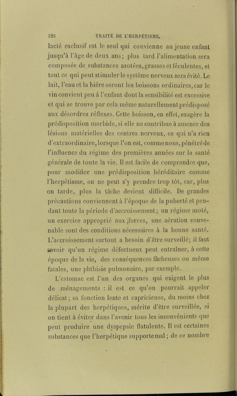 lacté exclusif est le seul qui convienne au jeune enfant jusqu’à l’Age de deux ans; plus tard l’alimentation sera composée de substances azotées, grasses et féculentes, et tout ce qui peut stimuler le système nerveux sera évité. Le lait, l’eau et la bière seront les boissons ordinaires, car le vin convient peu à l’enfant dont la sensibilité est excessive et qui se trouve par cela même naturellementprédisposé aux désordres réflexes. Cette boisson, en effet, exagère la prédisposition morbide, si elle ne contribue à amener des lésions matérielles des centres nerveux, ce qui n’a rien d’extraordinaire, lorsque l’on est, commenous, pénétré de l’influence du régime des premières années sur la santé générale de toute la vie. Il est facile de comprendre que, pour modifier une prédisposition héréditaire comme l’herpétisme, on ne peut s’y prendre trop tôt, car, plus on tarde, plus la tâche devient difficile. De grandes précautions conviennent à l’époque de la puberté et pen- dant toute la période d’accroissement; un régime azoté, un exercice approprié aux jforces, une aération conve- nable sont des conditions nécessaires à la bonne santé. L’accroissement surtout a besoin d’être surveillé; il faut savoir qu’un régime défectueux peut entraîner, à cette époque de la vie, des conséquences fâcheuses ou même fatales, une phthisie pulmonaire, par exemple. L’estomac est l’un des organes qui exigent le plus de ménagements : il est ce qu’on pourrait appeler délicat; sa fonction lente et capricieuse, du moins chez la plupart des herpétiques, mérite d’être surveillée, si on tient à éviter dans l’avenir tous les inconvénients que peut produire une dyspepsie flatulente. 11 est certaines substances que l’herpétique supporte mal; de ce nombre