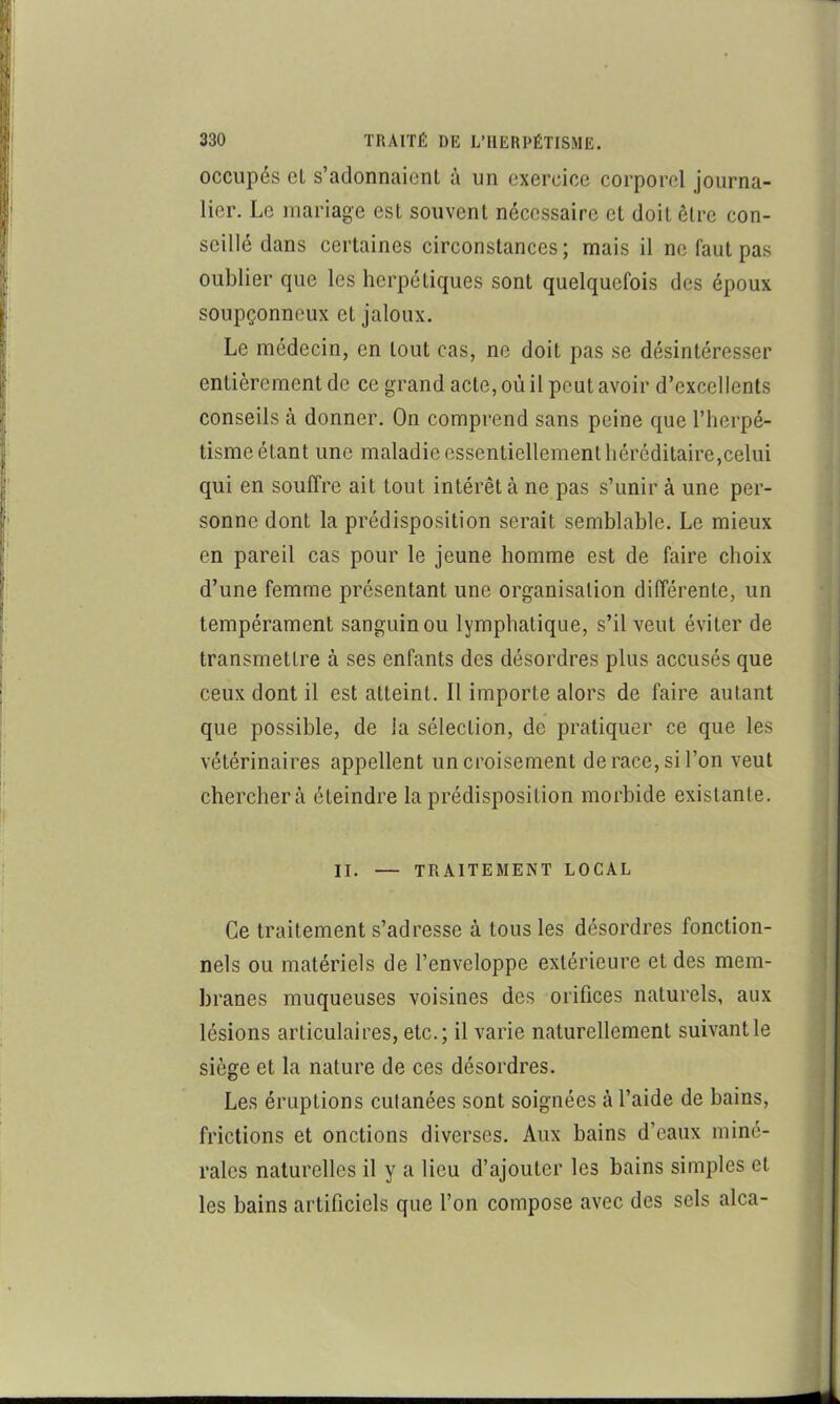 occupés cL s’adonnaient à un exercice corporel journa- lier. Le mariage est souvent nécessaire et doit être con- seillé dans certaines circonstances; mais il ne faut pas oublier que les herpétiques sont quelquefois des époux soupçonneux et jaloux. Le médecin, en tout cas, ne doit pas se désintéresser entièrement de ce grand acte, où il peut avoir d’excellents conseils à donner. On comprend sans peine que l’iierpé- tisme étant une maladie essentiellement héréditaire,celui qui en souffre ait tout intérêt à ne pas s’unir à une per- sonne dont la prédisposition serait semblable. Le mieux en pareil cas pour le jeune homme est de faire choix d’une femme présentant une organisation différente, un tempérament sanguin ou lymphatique, s’il veut éviter de transmettre à ses enfants des désordres plus accusés que ceux dont il est atteint. Il importe alors de faire autant que possible, de la sélection, de pratiquer ce que les vétérinaires appellent un croisement de race, si l’on veut cherchera éteindre la prédisposition morbide existante. II. — TRAITEMENT LOCAL Ce traitement s’adresse à tous les désordres fonction- nels ou matériels de l’enveloppe extérieure et des mem- branes muqueuses voisines des orifices naturels, aux lésions articulaires, etc.; il varie naturellement suivant le siège et la nature de ces désordres. Les éruptions cutanées sont soignées à l’aide de bains, frictions et onctions diverses. Aux bains d’eaux miné- rales naturelles il y a lieu d’ajouter les bains simples et les bains artificiels que l’on compose avec des sels alca-