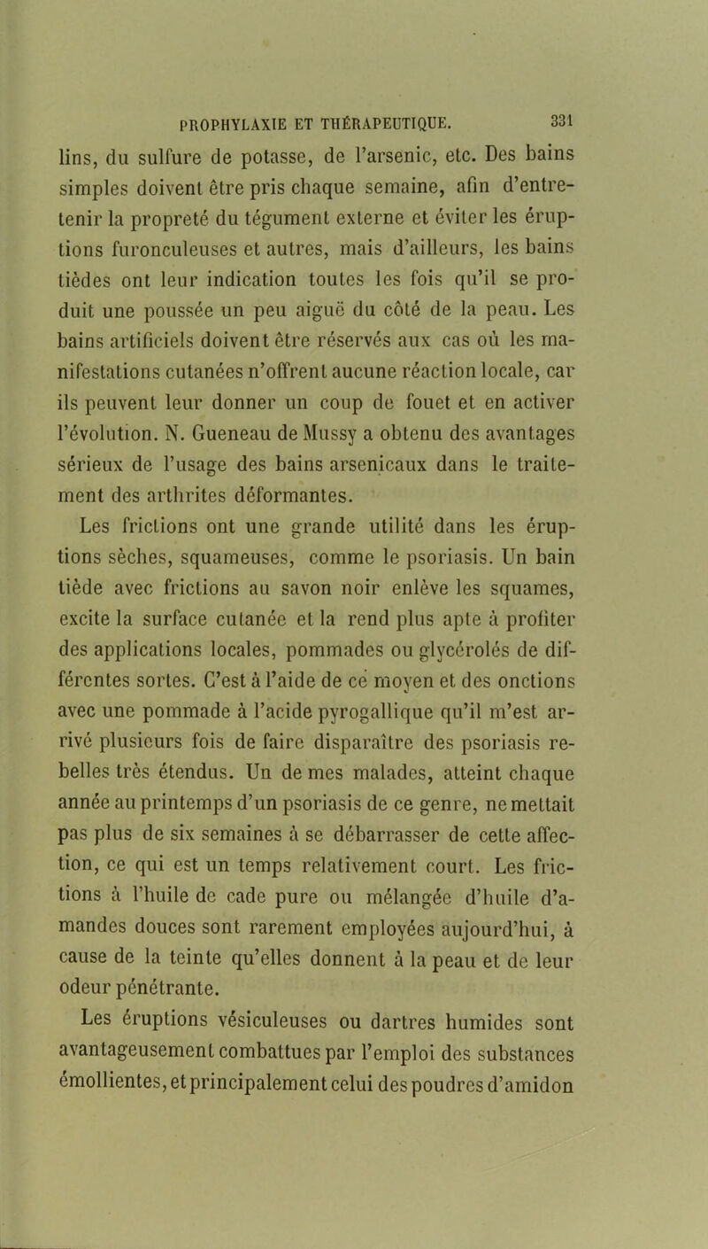 lins, du sulfure de potasse, de l’arsenic, etc. Des bains simples doivent être pris chaque semaine, afin d’entre- tenir la propreté du tégument externe et éviter les érup- tions furonculeuses et autres, mais d’ailleurs, les bains tièdes ont leur indication toutes les fois qu’il se pro- duit une poussée un peu aiguë du côté de la peau. Les bains artificiels doivent être réservés aux cas où les ma- nifestations cutanées n’offrent aucune réaction locale, car ils peuvent leur donner un coup de fouet et en activer l’évolution. N. Gueneau de Mussy a obtenu des avantages sérieux de l’usage des bains arsenicaux dans le traite- ment des arthrites déformantes. Les frictions ont une grande utilité dans les érup- tions sèches, squameuses, comme le psoriasis. Un bain tiède avec frictions au savon noir enlève les squames, excite la surface cutanée et la rend plus apte à profiter des applications locales, pommades ou glycérolés de dif- férentes sortes. C’est à l’aide de ce moyen et des onctions avec une pommade à l’acide pyrogallique qu’il m’est ar- rivé plusieurs fois de faire disparaître des psoriasis re- belles très étendus. Un de mes malades, atteint chaque année au printemps d’un psoriasis de ce genre, ne mettait pas plus de six semaines à se débarrasser de cette affec- tion, ce qui est un temps relativement court. Les fric- tions à l’huile de cade pure ou mélangée d’huile d’a- mandes douces sont rarement employées aujourd’hui, à cause de la teinte qu’elles donnent à la peau et de leur odeur pénétrante. Les éruptions vésiculeuses ou dartres humides sont avantageusement combattues par l’emploi des substances émollientes, et principalement celui des poudres d’amidon