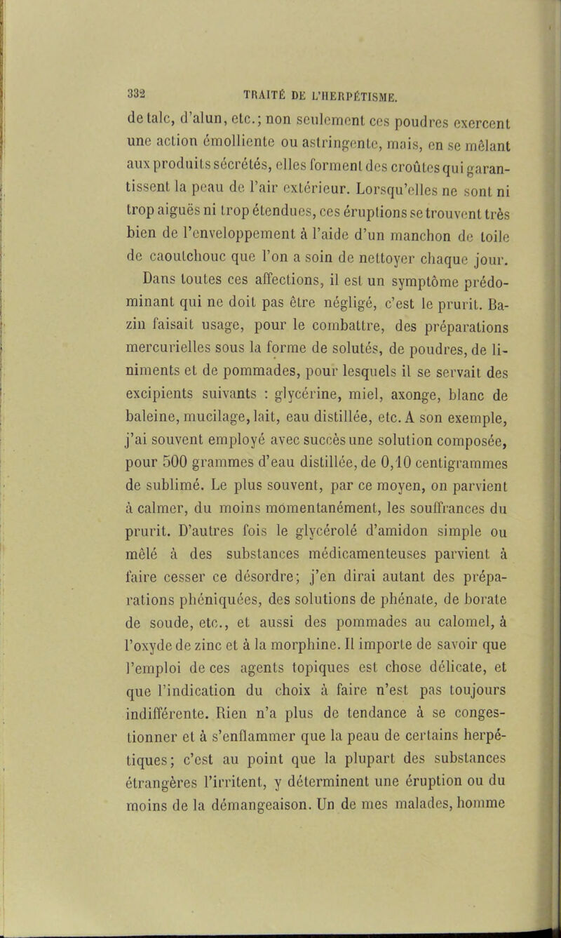 1 I 332 TRAITÉ DE L’IIERPÉTISME. j cIg IqIc, (1 alun, etc.j non seulement ces poudres exercent j une action emolliente ou astringente, mais, en se mêlant aux produits sécrétés, elles forment des croûtes (|ui garan- i tissent la peau de l’air extérieur. Lorsqu’elles ne sont ni î trop aiguës ni trop étendues, ces éruptions se trouvent très i bien de l’enveloppement à l’aide d’un manchon de toile i ! de caoutchouc que l’on a soin de nettoyer chaque jour, j • Dans toutes ces affections, il est un symptôme prédo- | minant qui ne doit pas être négligé, c’est le prurit. Ba- j ■ zin faisait usage, pour le combattre, des préparations i mercurielles sous la forme de solutés, de poudres, de li- ! ■ niments et de pommades, pour lesquels il se servait des ) i excipients suivants : glycérine, miel, axonge, blanc de ^ baleine, mucilage, lait, eau distillée, etc. A son exemple, | j’ai souvent employé avec succès une solution composée, j pour 500 grammes d’eau distillée, de 0,i0 centigrammes ;• de sublimé. Le plus souvent, par ce moyen, on parvient ' à calmer, du moins momentanément, les souffrances du 1: prurit. D’autres fois le glycérolé d’amidon simple ou iï mêlé à des substances médicamenteuses parvient à i; faire cesser ce désordre; j’en dirai autant des prépa- rations phéniquées, des solutions de phénate, de borate de soude, etc., et aussi des pommades au calomel, à l’oxyde de zinc et à la morphine. Il importe de savoir que l’emploi de ces agents topiques est chose délicate, et que l’indication du choix à faire n’est pas toujours indifférente. Rien n’a plus de tendance à se conges- tionner et à s’enflammer que la peau de certains herpé- tiques; c’est au point que la plupart des substances étrangères l’irritent, y déterminent une éruption ou du moins de la démangeaison. Un de mes malades, homme