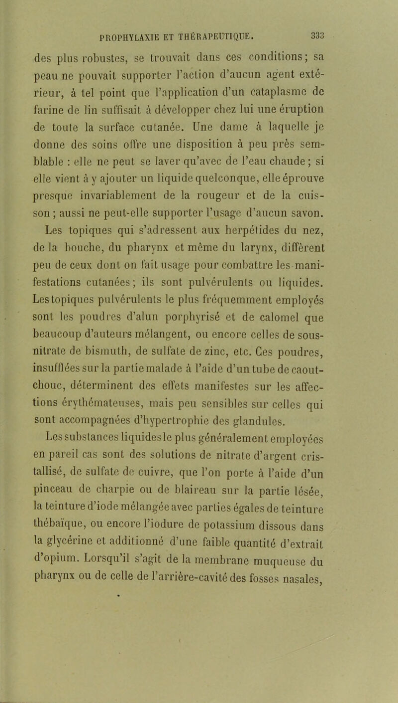 des plus robustes, se trouvait dans ces conditions ; sa peau ne pouvait supporter l’action d’aucun agent exté- rieur, à tel point que l’application d’un cataplasme de farine de lin suffisait à développer chez lui une éruption de toute la surface cutanée. Une dame à laquelle je donne des soins offre une disposition à peu près sem- blable : elle ne peut se laver qu’avec de l’eau chaude ; si elle vient à y ajouter un liquide quelconque, elle éprouve presque invariablement de la rougeur et de la cuis- son ; aussi ne peut-elle supporter l’usage d’aucun savon. Les topiques qui s’adressent aux herpétides du nez, de la bouche, du pharynx et même du larynx, diffèrent peu de ceux dont on fait usage pour combattre les mani- festations cutanées; ils sont pulvérulents ou liquides. Les topiques pulvérulents le plus fréquemment employés sont les poudres d’alun porphyrisé et de calomel que beaucoup d’auteurs mélangent, ou encore celles de sous- nitrate de bismuth, de sulfate de zinc, etc. Ces poudres, insufflées sur la partie malade à l’aide d’un tube de caout- chouc, déterminent des effets manifestes sur les affec- tions érythémateuses, mais peu sensibles sur celles qui sont accompagnées d’hypertrophie des glandules. Les substances liquides le plus généralement employées en pareil cas sont des solutions de nitrate d’argent cris- tallisé, de sulfate de cuivre, que l’on porte à l’aide d’un pinceau de charpie ou de blaireau sur la partie lésée, la teinture d’iode mélangée avec parties égales de teinture thébaïque, ou encore l’iodure de potassium dissous dans la glycérine et additionné d’une faible quantité d’extrait d opium. Lorsqu il s agit de la membrane muqueuse du pharynx ou de celle de 1 arriere-cavité des fosses nasales.