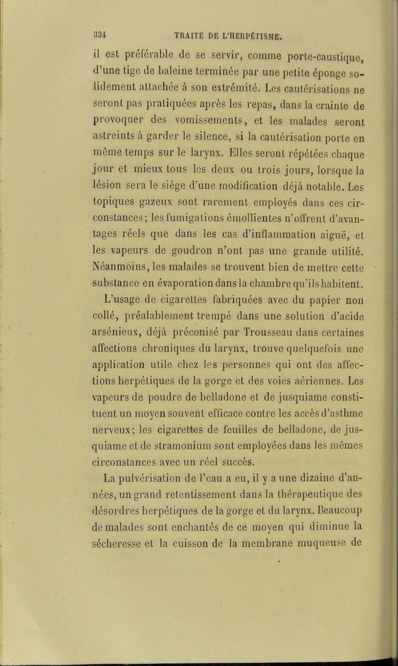 il est préférable de se servir, comme porLe-causlique, d’une tige de baleine terminée par une petite éponge so- lidement attachée à son extrémité. Les cautérisations ne seront pas pratiquées après les repas, dans la crainte de provoquer des vomissements, et les malades seront astreints à garder le silence, si la cautérisation porte en même temps sur le larynx. Elles seront répétées chaque jour et mieux tous les deux ou trois jours, lorsque la lésion sera le siège d’une modification déjà notable. Les topiques gazeux sont rarement employés dans ces cir- constances; les fumigations émollientes n’offrent d’avan- tages réels que dans les cas d’inflammation aiguë, et les vapeurs de goudron n’ont pas une grande utilité. Néanmoins, les malades se trouvent bien de mettre cette substance en évaporation dans la chambre qu’ils habitent. L’usage de cigarettes fabriquées avec du papier non collé, préalablement trempé dans une solution d’acide arsénieux, déjà préconisé par Trousseau dans certaines affections chroniques du larynx, trouve quelquefois une application utile chez les personnes qui ont des affec- tions herpétiques de la gorge et des voies aériennes. Les vapeurs de poudre de belladone et de jusquiame consti- tuent un moyen souvent efficace contre les accès d’asthme nerveux; les cigarettes de feuilles de belladone, de jus- quiame et de stramonium sont employées dans les mêmes circonstances avec un réel succès. La pulvérisation de l’eau a eu, il y a une dizaine d’an- nées, un grand retentissement dans la thérapeutique des désordres herpétiques de la gorge et du larynx. Beaucoup de malades sont enchantés de ce moyen qui diminue la sécheresse et la cuisson de la membrane muqueuse de