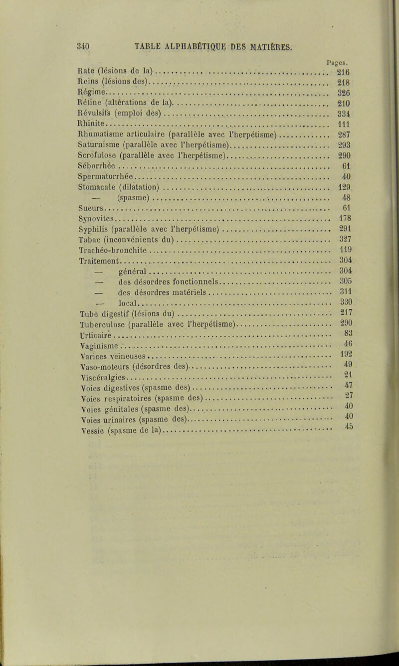 Pages. Ralo (lésions de la) 216 Beins (lésions des) 218 Régime 326 Béline (altérations de la) 210 Révulsifs (emploi des) 33i Rhinite 111 Rhumatisme articulaire (parallèle avec l’herpétisme) 287 Saturnisme (parallèle avec l’hcrpétisme) 293 Scrofulose (parallèle avec l’herpétisme) 290 Séborrhée 61 Spermatorrhée 40 Stomacale (dilatation) 129 — (spasme) 48 Sueurs 61 Synovites 178 Syphilis (parallèle avec l’herpélisme) 291 Tabac (inconvénients du) 327 Trachéo-bronchite 119 Traitement 304 — général 304 — des désordres fonctionnels 305 — des désordres matériels 311 — local 330 Tube digestif (lésions du) 217 Tuberculose (parallèle avec l’herpétisme) 290 Urticaire Vaginisme Varices veineuses ^32 Vaso-moteurs (désordres des) 4^9 Viscéralgies' Voies digestives (spasme des) Voies respiratoires (spasme des) Voies génitales (spasme des) Voies urinaires (spasme des) Vessie (spasme de la)