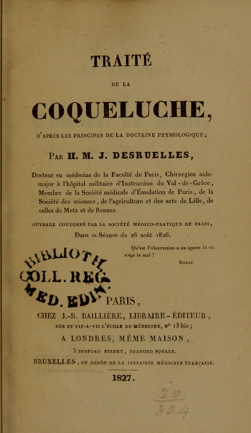 TRAITÉ DE LA COQUELUCHE, d’après les principes de la doctrine physiologique; Par H. M. J. DESRUELLES, Docteur en médecine de la Faculté de Paris, Chirurgien aide- major à l’hôpital militaire d’instruction du Val-de-Grâce , Membre de la Société médicale d’Émulation de Paris, de la Société des sciences , de l’agriculture et des arts de Lille, de celles de Metz et de Rennes. ouvrage couronné par la société médico-pratique de paris, Dans sa Séance du 26 août 1826. CHEZ J.-B. BAILLIÈRE, LIBRAIRE-ÉÙITEUR , rue et vis-A-vis l’école de médecine, n° 13 bis ; A LONDRES, MÊME MAISON , 3 BEDFORD STREET, BEDFORD SQUARE. BRUXELLES , AU DÉPÔT DE LA LIBRAIRIE MEDICALE FRANÇAISE. 1827