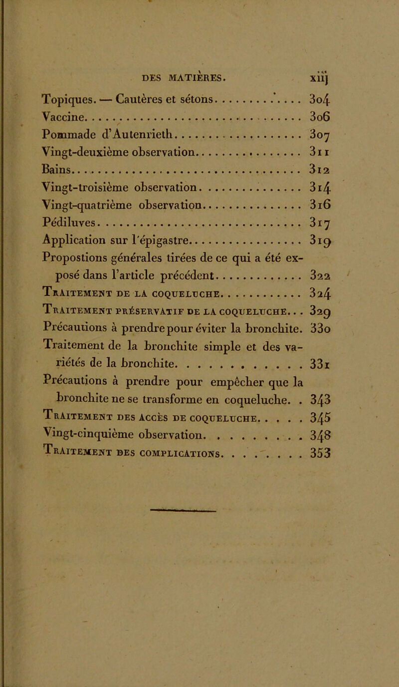 X11J Topiques. •— Cautères et sétons ’.. .. 3o4 Vaccine 3o6 Pommade d’Autenrieth 307 Vingt-deuxième observation 3n Bains 3i2 Vingt-troisième observation 3i4 Vingt-quatrième observation 316 Pédiluves 317 Application sur l'épigastre 319 Propostions générales tirées de ce qui a été ex- posé dans l’article précédent 322 Traitement de la coqueluche 324 Traitement préservatif de la coqueluche. .. 329 Précautions à prendre pour éviter la bronchite. 33o Traitement de la bronchite simple et des va- riétés de la bronchite 33 r Précautions à prendre pour empêcher que la bronchite ne se transforme en coqueluche. . 343 Traitement des Accès de coqueluche 345 Vingt-cinquième observation 343 Traitement des complications 353