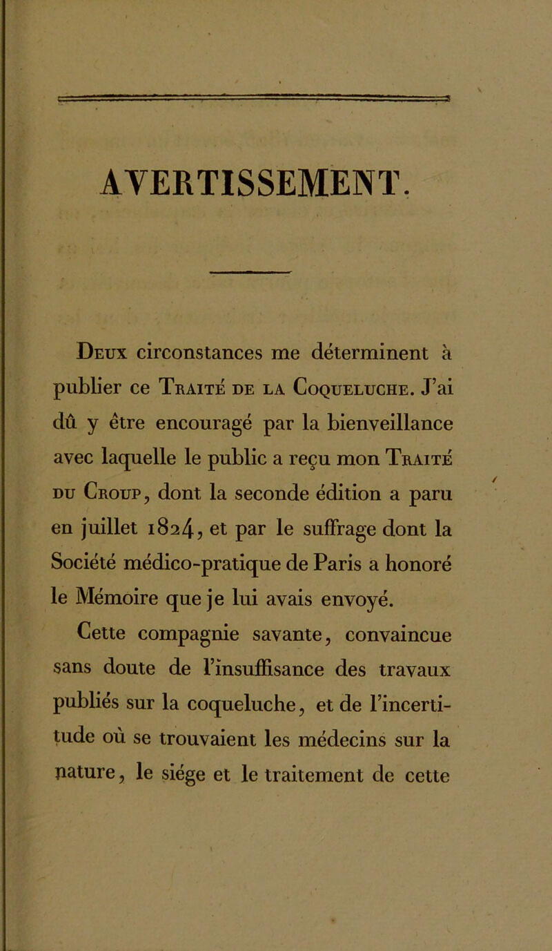 AVERTISSEMENT. Deux circonstances me déterminent à publier ce Traité de la Coqueluche. J’ai dû y être encouragé par la bienveillance avec laquelle le public a reçu mon Traité du Croup, dont la seconde édition a paru en juillet 1824, et par le suffrage dont la Société médico-pratique de Paris a honoré le Mémoire que je lui avais envoyé. Cette compagnie savante, convaincue sans doute de l’insuffisance des travaux publiés sur la coqueluche, et de l’incerti- tude où se trouvaient les médecins sur la nature, le siège et le traitement de cette