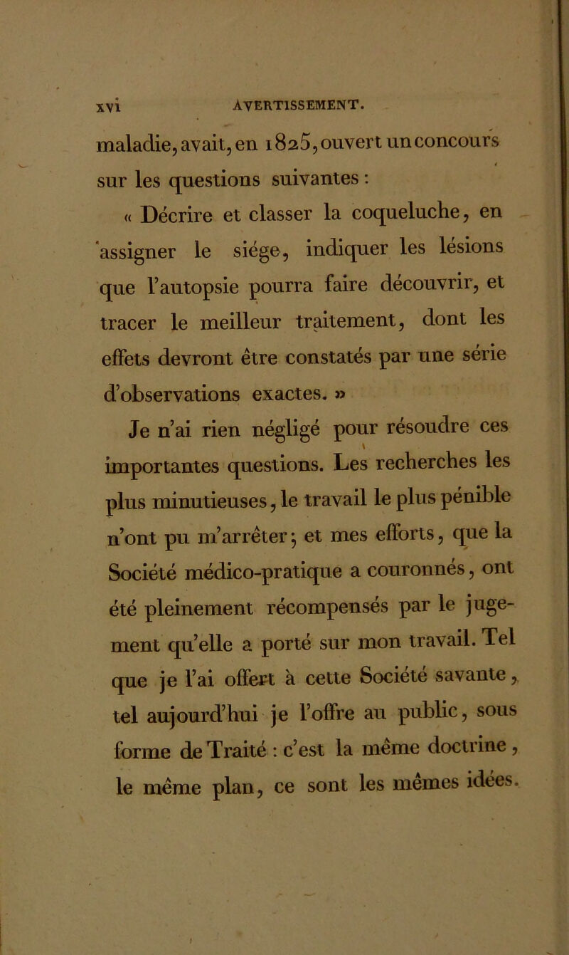 maladie, avait, en 1825, ouvert un concours sur les questions suivantes : « Décrire et classer la coqueluche, en assigner le siège, indiquer les lésions que l’autopsie pourra faire découvrir, et tracer le meilleur traitement, dont les effets devront être constatés par une série d’observations exactes. » Je n’ai rien négligé pour résoudre ces importantes questions. Les recherches les plus minutieuses, le travail le plus pénible n’ont pu m’arrêter j et mes efforts, que la Société médico-pratique a couronnés, ont été pleinement récompensés par le juge- ment qu’elle a porté sur mon travail. Tel que je l’ai offert à cette Société savante, tel aujourd’hui je l’offre au public, sous forme de Traité : c’est la meme doctrine , le même plan, ce sont les memes idées.