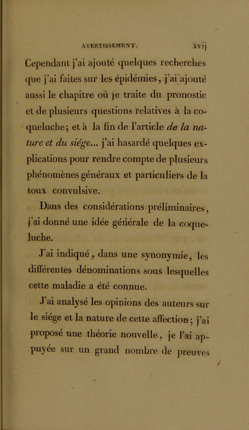 XVI) Cependant j’ai ajouté quelques recherches que j’ai faites sur les épidémies, j’ai ajouté aussi le chapitre où je traite du pronostic et de plusieurs questions relatives à la co- queluche ; et à la fin de l’article de la na- ture et du siège... j’ai hasardé quelques ex- plications pour rendre compte de plusieurs phénomènes généraux et particuliers de la toux convulsive. Dans des considérations préliminaires, j’ai donné une idée générale de la coque- luche. J’ai indiqué, dans une synonymie, les différentes dénominations sous lesquelles cette maladie a été connue. J ai analysé les opinions des auteurs sur le siège et la nature de cette affection; j’ai proposé une théorie nouvelle, je l’ai ap- puyée sur un grand nombre de preuves