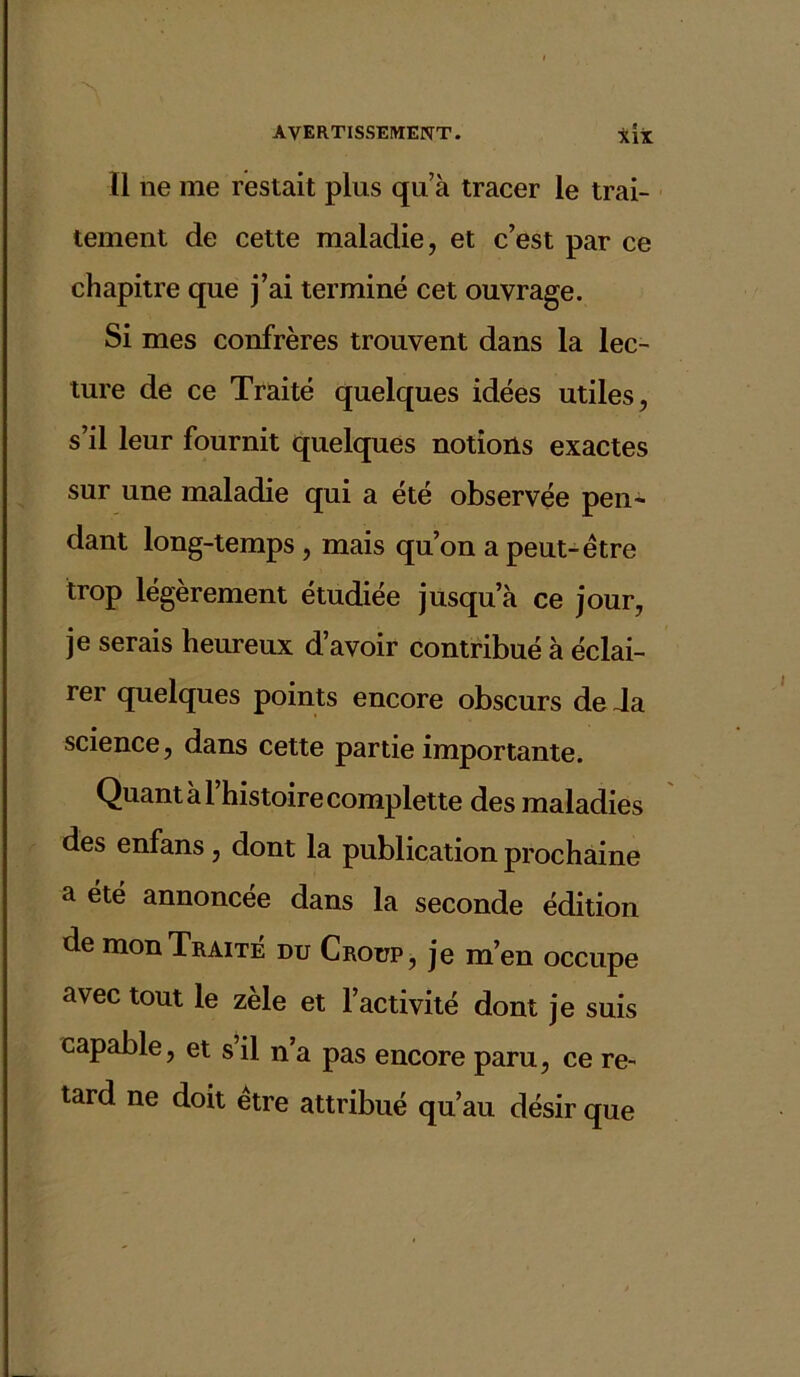 Il ne me restait plus qu’à tracer le trai- tement de cette maladie, et c’est par ce chapitre que j’ai terminé cet ouvrage. Si mes confrères trouvent dans la lec- ture de ce Traité quelques idées utiles, s’il leur fournit quelques notions exactes sur une maladie qui a été observée pen- dant long-temps , mais qu’on a peut-être trop légèrement étudiée jusqu’à ce jour, je serais heureux d’avoir contribué à éclai- rer quelques points encore obscurs de Ja science, dans cette partie importante. Quant à l’histoire complette des maladies des enfans, dont la publication prochaine a été annoncée dans la seconde édition de mon Traité du Croup, je m’en occupe avec tout le zèle et l’activité dont je suis capable, et s’il n’a pas encore paru, ce re- tard ne doit etre attribué qu’au désir que