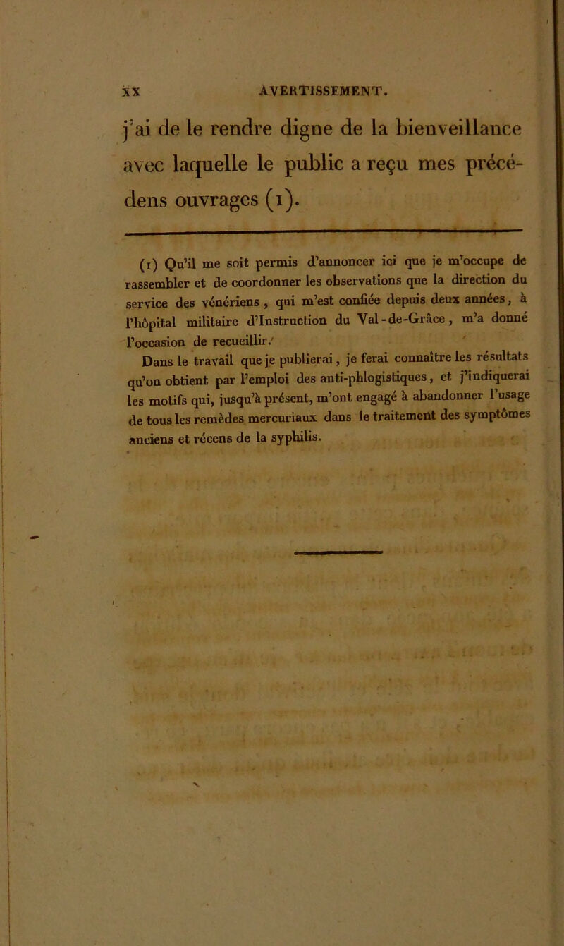 j’ai de le rendre digne de la bienveillance avec laquelle le public a reçu mes précé- dens ouvrages (i). (i) Qu’il me soit permis d’annoncer ici que je m’occupe de rassembler et de coordonner les observations que la direction du service des vénériens , qui m’est confiée depuis deux années, à l’hôpital militaire d’instruction du Val-de-Grâce, m’a donné l’occasion de recueillir/ Dans le travail que je publierai, je ferai connaître les résultats qu’on obtient par l’emploi des anti-phlogistiques, et j’indiquerai les motifs qui, jusqu’à présent, m’ont engagé à abandonner l’usage de tous les remèdes mercuriaux dans le traitement des symptômes anciens et récens de la syphilis.