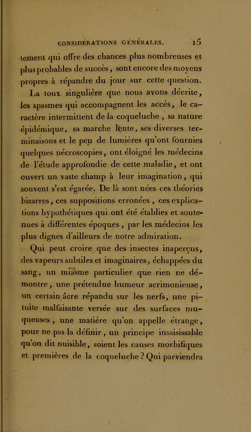 tement qui offre des chances plus nombreuses et plus probables de succès, sont encore des moyens propres à répandre du jour sur cette question. La toux singulière que nous avons décrite, les spasmes qui accompagnent les accès, le ca- ractère intermittent de la coqueluche , sa nature épidémique, sa marche lente, ses diverses ter- minaisons et le peu de lumières qu’ont fournies quelques nécroscopies, ont éloigné les médecins de l’étude approfondie de celte maladie, et ont ouvert un vaste champ à leur imagination, qui souvent s’est égarée. De là sont nées ces théories bizarres, ces suppositions erronées , ces explica- tions hypothétiques qui ont été établies et soute- nues à différentes époques , par les médecins les plus dignes d’ailleurs de notre admiration. Qui peut croire que des insectes inaperçus, des vapeurs subtiles et imaginaires, échappées du sang, un miasme particulier que rien ne dé- montre, une prétendue humeur acrimonieuse, un certain âcre répandu sur les nerfs, une pi- tuite malfaisante versée sur des surfaces mu- queuses , une matière qu’on appelle étrange, pour ne pas la définir , un principe insaisissable qu’on dit nuisible, soient les causes morbifiques et premières de la coqueluche ? Qui parviendra