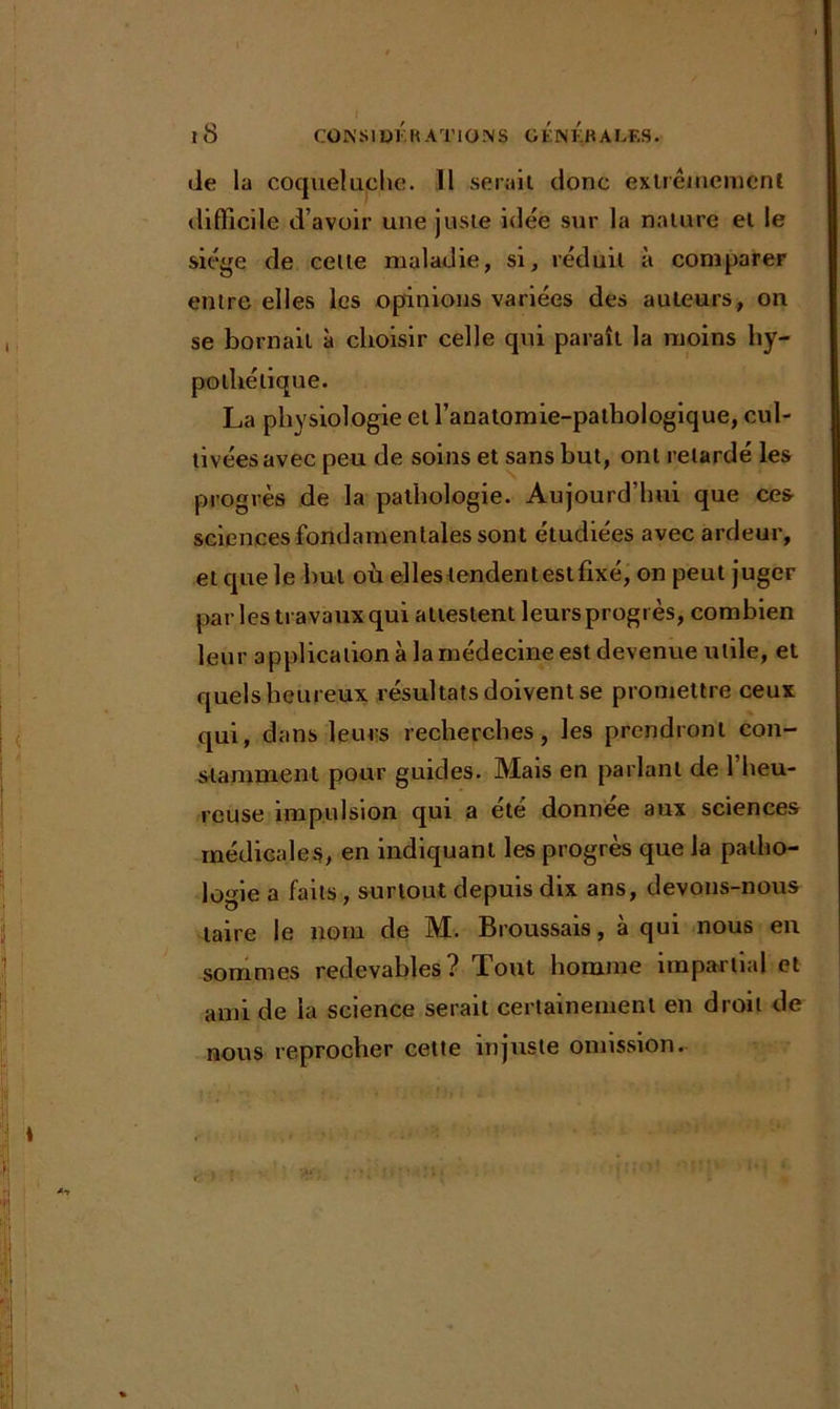 île la coqueluche. 11 serait donc extrêmement difficile d’avoir une juste idée sur la nature et le siège de cette maladie, si, réduit à comparer entre elles les opinions variées des auteurs, on se bornait à choisir celle qui paraît la moins hy- pothétique. La physiologie et l’anatomie-pathologique, cul- tivées avec peu de soins et sans but, ont retardé les progrès de la pathologie. Aujourd’hui que ces sciences fondamentales sont étudiées avec ardeur, et que le but où elles tendent est fixé, on peut juger par les travaux qui attestent leurs progrès, combien leur application à la médecine est devenue utile, et quels heureux résultats doivent se promettre ceux qui, dans leurs recherches, les prendront con- stamment pour guides. Mais en parlant de l’heu- reuse impulsion qui a été donnée aux sciences médicale s, en indiquant les progrès que la patho- logie a faits, surtout depuis dix ans, devons-nous taire le nom de M. Broussais, à qui nous en sommes redevables? Tout homme impartial et ami de la science serait certainement en droit de nous reprocher cette injuste omission.