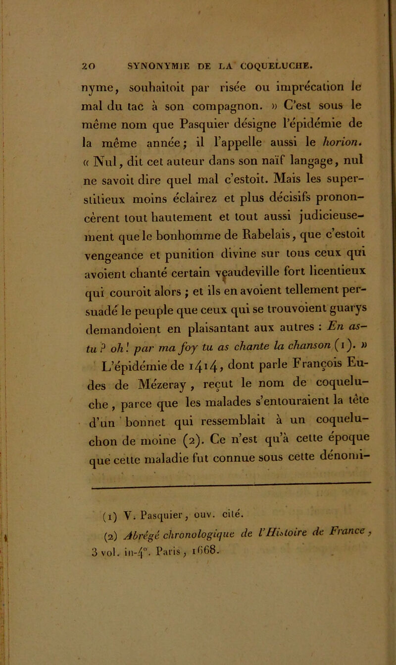 nyme, souhailoit par risée ou imprécation le mal du tac à son compagnon. » C’est sous le même nom que Pasquier désigne l’épidémie de la même année ; il l’appelle aussi le horion. (( Nul, dit cet auteur dans son naïf langage, nul ne savoit dire quel mal c’estoit. Mais les super- stitieux moins éclairez et plus décisifs pronon- cèrent tout hautement et tout aussi judicieuse- ment que le bonhomme de Rabelais, que c’estoit vengeance et punition divine sur tous ceux qui avoient chanté certain vaudeville fort licentieux qui couroit alors ; et ils en avoient tellement per- suade le peuple que ceux qui se trouvoient guarys demandoient en plaisantant aux autres : En as- tu P oh ! par ma foy tu as chante la chanson (i). » L’épidémie de i4i 24> cîont Parle FranÇ01s Eu- des de Mézeray , reçut le nom de coquelu- che , parce que les malades s’entouraient la tête d’un bonnet qui ressemblait à un coquelu- chon de moine (2). Ce n’est quà cette époque que cette maladie fut connue sous cette dénomi- (1) V. Pasquier, ouv. cité. (2) Abrégé chronologique de l’Histoire de France, 3 vol. in-4°- Paris, if>68.