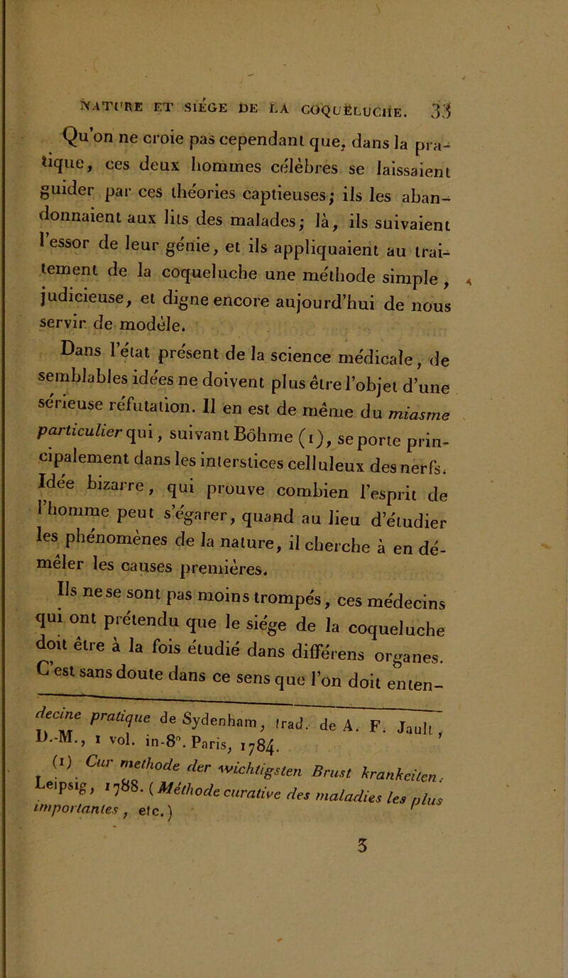 Qu’on ne croie pas cependant que,, dans la pra- tique, ces deux hommes célèbres se laissaient guider par ces théories captieuses; ils les aban- donnaient aux lus des malades; là, ils suivaient l’essor de leur génie, et ils appliquaient au trai- tement de la coqueluche une méthode simple, judicieuse, et digne encore aujourd’hui de nous servir de modèle. Dans 1 état présent de la science médicale, de semblables idées ne doivent plus être l’objet d’une sérieuse réfutation. Il en est de meme du miasme particulier qui, suivant Bôhme (i), se porte prin- cipalement dans les interstices celluleux des nerfs. Idee bizarre, qui prouve combien l’esprit de l’homme peut s’égarer, quand au lieu d’étudier les phénomènes de la nature, il cherche à en dé- mêler les causes premières. Ils ne se sont pas moins trompés, ces médecins qui ont prétendu que le siège de la coqueluche doit être a la fois étudié dans différens organes. C est sans doute dans ce sens que l’on doit enten- Jecme pratique de Sydenham, trad. de A. F. Jauk D.-M., i vol. in-8°. Paris, 1784. (1) Car méthode der wichtigsten Brust krankeiten Le.Psig, 17S8. ( Méthode curative des maladies les nlu importantes , etc.) 3