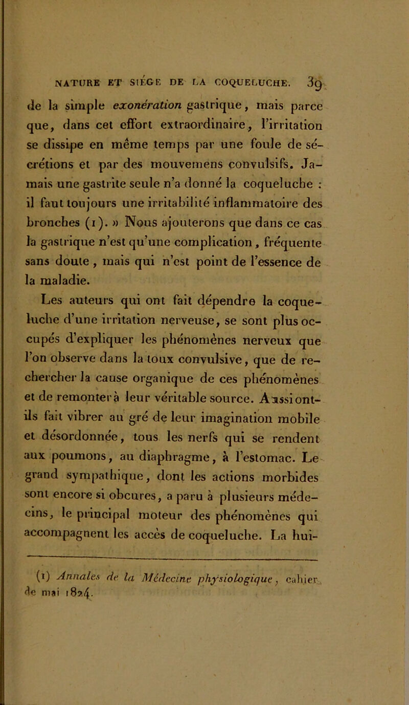 de la simple exonération gastrique, mais parce que, clans cet effort extraordinaire, l’irritation se dissipe en même temps par une foule de sé- crétions et par des mouvemens convulsifs. Ja- mais une gastrite seule n’a donné la coqueluche : il faut toujours une irritabilité inflammatoire des bronches (i). » Nous ajouterons que dans ce cas la gastrique n’est qu’une complication, fréquente sans doute , mais qui n’est point de l’essence de la maladie. Les auteurs qui ont fait dépendre la coque- luche d’une irritation nerveuse, se sont plus oc- cupés d’expliquer les phénomènes nerveux que l’on observe dans la toux convulsive, que de re- chercher la cause organique de ces phénomènes et de remontera leur véritable source. Aassiont- ils fait vibrer au gré de leur imagination mobile et désordonnée, tous les nerfs qui se rendent aux poumons, au diaphragme, à l’estomac. Le grand sympathique, dont les actions morbides sont encore si obcures, a paru à plusieurs méde- cins, le principal moteur des phénomènes qui accompagnent les accès de coqueluche. La hui- (i) Annales de la Médecine physiologique, cahier êe mai i8?.4-