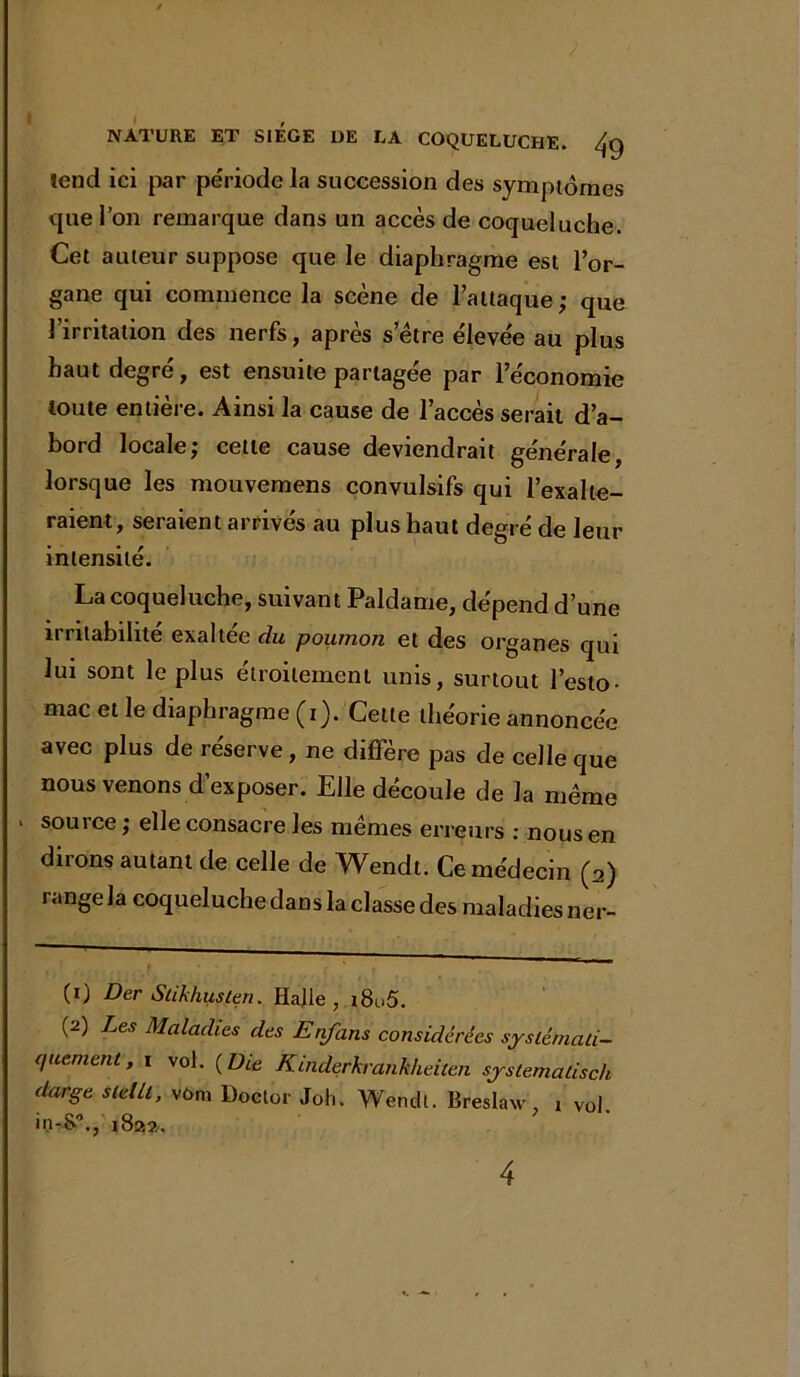 fend ici par période la succession des symptômes que l’on remarque dans un accès de coqueluche. Cet auteur suppose que le diaphragme est l’or- gane qui commence la scène de l’attaque; que l’irritation des nerfs, après s’être élevée au plus haut degré, est ensuite partagée par l’économie toute entière. Ainsi la cause de l’accès serait d’a- bord locale; cette cause deviendrait générale, lorsque les mouvemens convulsifs qui l’exalte- raient, seraient arrivés au plus haut degré de leur intensité. La coqueluche, suivant Paldame, dépend d’une irritabilité exaltée du poumon et des organes qui lui sont le plus étroitement unis, surtout l’esto- mac et le diaphragme (i). Cette théorie annoncée avec plus de réserve, ne diffère pas de celle que nous venons d’exposer. Elle découle de la même sou 1 ce ; elle consacre les mêmes erreurs : nous en dirons autant de celle de Wendt. Ce médecin (a) range la coqueluche dans la classe des maladies ner- (1) Der Slikhusten. Halle, i8u5. (2) Les Maladies des Enfans considérées systémati- quement, 1 vol. ( Die Kinderkrankheiten systemadsch darge stelll, vôm Doctor Joh. Wendt. Breslaw, ! vol. in-t>\, 1822. 4