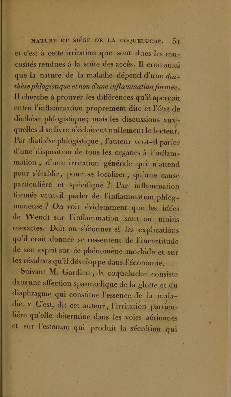 et c’esl à celle irritation que sont dues les mu- cosités rendues à la suite des accès. Il croit aussi que la nature de la maladie dépend d’une dia- thèse phlogistique et non d’une inflammation formée» Il cherche à prouver les différences qu’il aperçoit entre l’inflammation proprement dite et l’état de diathèse phlogistique; mais les discussions aux- quelles il se livre n’éclairent nullement le lecteur. Par diathèse phlogistique,, l’auteur veut-il parler d’une disposition de tous les organes à l’inflam- mation , d’une irritation générale qui n’attend pour s’établir, pour se localiser, qu’une cause particulière et spécifique ? Par inflammation formée veut-il parler de l’inflammation pldcg- moneuse ? On voit évidemment que les idées de Wendt sur 1 inflammation sont au moins inexactes. Doit-on s donner si les explications qu’il croit donner se ressentent de l’incertitude de son esprit sur ce phénomène morbide et sur les résultats qu il développe dans l’économie. Suivant M. Gardien , la coqueluche consiste dans une affection spasmodique de la glotte et du diaphragme qui constitue l’essence de la mala- die. e C est, dit cet auteur, l’irritation particu- lière qu elle détermine dans les voies aériennes et sur 1 estomac qui produit la sécrétion qui