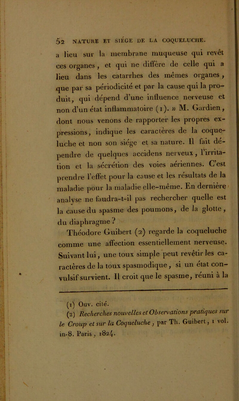 a lieu sur la membrane muqueuse qui revêt ces organes, et qui ne diffère de celle qui a lieu dans les catarrhes des mêmes organes, que par sa périodicité et par la cause qui la pro- duit, qui dépend d’une influence nerveuse et non d’un état inflammatoire (i). » M. Gardien, dont nous venons de rapporter les propres ex- pressions, indique les caractères de la coque- luche et non son siège et sa nature. 11 fait dé- pendre de quelques accidens nerveux , l’irrita- tion et la sécrétion des voies aériennes. C’est prendre l’effet pour la cause et les résultats de la maladie pour la maladie elle-même. En dernière analyse ne faudra-t-il pas rechercher quelle est la cause du spasme des poumons, de la glotte, du diaphragme ? Théodore Guibert (2) regarde la coqueluche comme une affection essentiellement nerveuse. Suivant lui, une toux simple peut revêtir les ca- ractères de la toux spasmodique, si un état con- vulsif survient. Il croit que le spasme, réuni à la (1) Ouv. cité. (2) Recherches nouvelles et Observations pratiques sur le Croup et sur la Coqueluche , par Th. Guibert, 1 vol. in-8. Paris , 1S24•