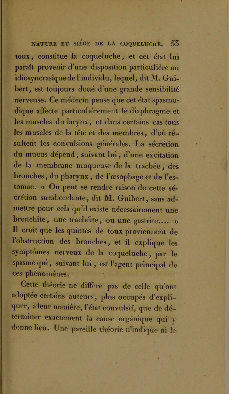 toux, constitue la coqueluche, et cet e'tat lui paraît provenir d’une disposition particulière ou idiosyncrasique de l’individu, lequel, dit M. Gui- bert, est toujours doué d’une grande sensibilité nerveuse. Ce médecin pense que cet état spasmo- dique affecte particulièrement le diaphragme et les muscles du larynx, et dans certains cas tous les muscles de la tête et des membres, d’où ré- sultent les convulsions générales. La sécrétion du mucus dépend, suivant lui, d’une excitation de la membrane muqueuse de la trachée, des bronches, du pharynx , de l’œsophage et de l’es- tomac. « On peut se rendre raison de cette sé- crétion surabondante, dit M. Guibert, sans ad- mettre pour cela qu’il existe nécessairement une bronchite, une trachéite, ou une gastrite.... » Il croit que les quintes de toux proviennent de l’obstruction des bronches, et il explique les symptômes nerveux de la coqueluche, par le spasme qui, suivant lui, est l’agent principal de ces phénomènes. Cette théorie ne diffère pas de celle qu’ont adoptée certains auteurs, plus occupés d’expli- quer, a leur manière, l’état convulsif, que de dé- terminer exactement la cause organique qui y donne lieu. Une pareille théorie n’indique ni le