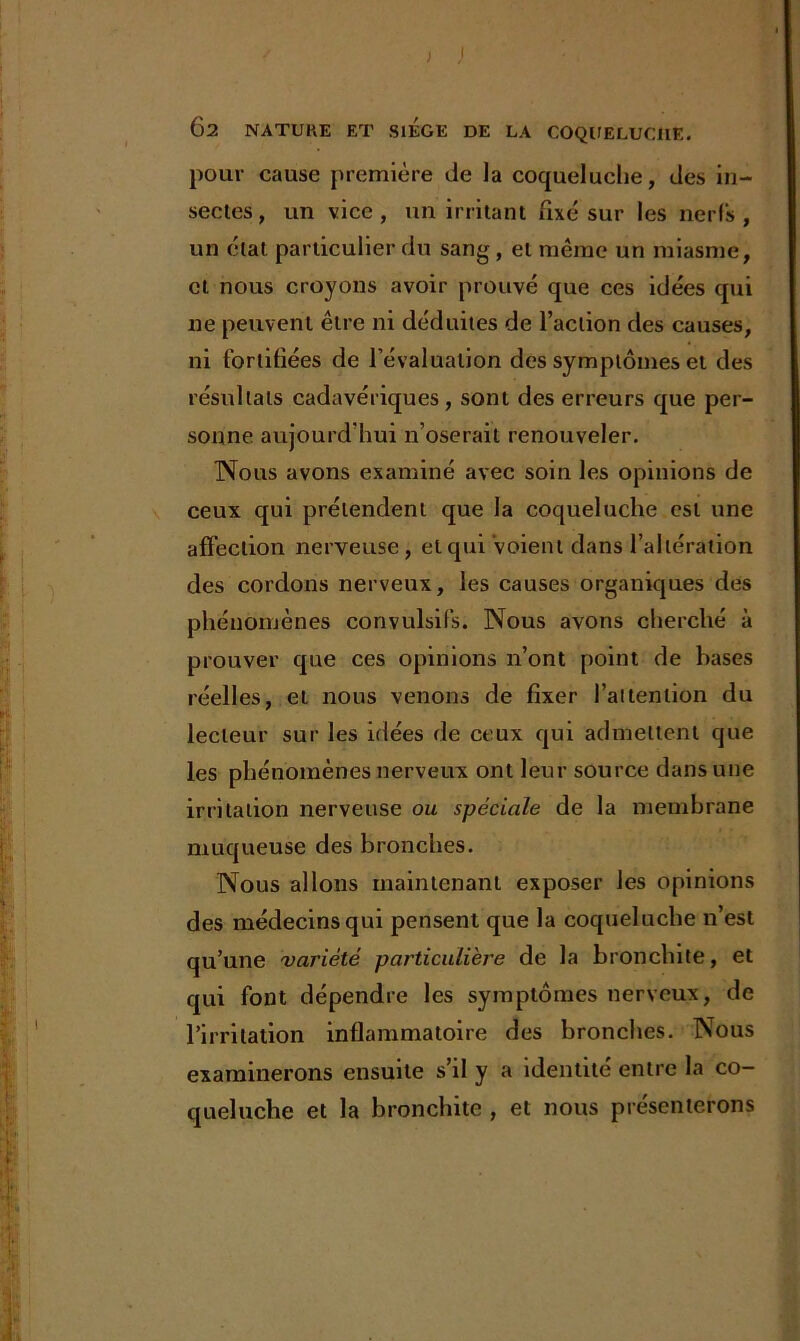 pour cause première de la coqueluche, des in- sectes, un vice, un irritant fixé sur les nerfs, un état particulier du sang , et même un miasme, et nous croyons avoir prouvé que ces idées qui ne peuvent être ni déduites de l’action des causes, ni fortifiées de l’évaluation des symptômes et des résultats cadavériques, sont des erreurs que per- sonne aujourd'hui n’oserait renouveler. Nous avons examiné avec soin les opinions de ceux qui prétendent que la coqueluche est une affection nerveuse, et qui voient dans l’altération des cordons nerveux, les causes organiques des phénomènes convulsifs. Nous avons cherché à prouver que ces opinions n’ont point de basés réelles, et nous venons de fixer l’attention du lecteur sur les idées de ceux qui admettent que les phénomènes nerveux ont leur source dans une irritation nerveuse ou spéciale de la membrane muqueuse des bronches. Nous allons maintenant exposer les opinions des médecins qui pensent que la coqueluche n’est qu’une variété particulière de la bronchite, et qui font dépendre les symptômes nerveux, de l’irritation inflammatoire des bronches. Nous examinerons ensuite s’il y a identité entre la co- queluche et la bronchite , et nous présenterons