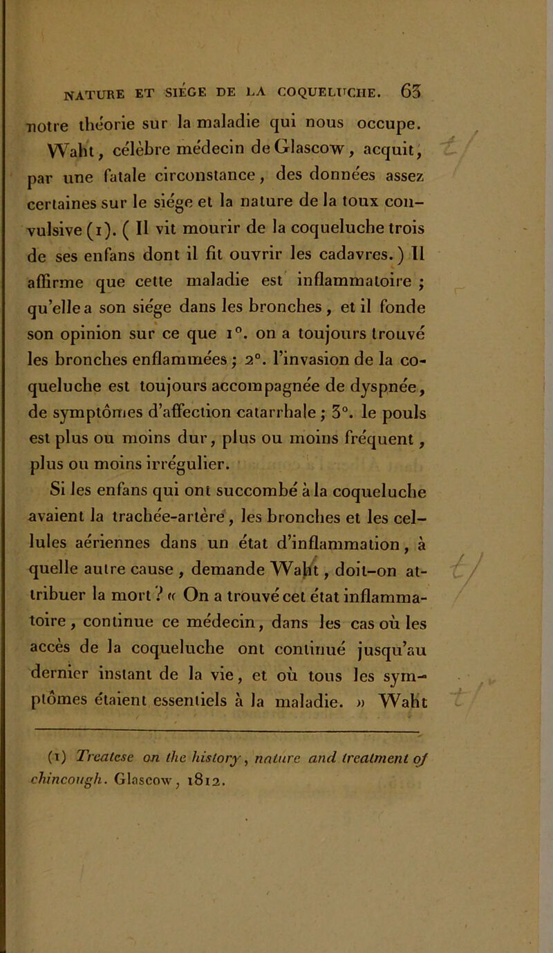 notre théorie sur la maladie qui nous occupe. Waht, célèbre médecin deGlascow, acquit, par une fatale circonstance, des données assez certaines sur le siège et la nature de la toux con- vulsive (i). ( Il vit mourir de la coqueluche trois de ses enfans dont il fit ouvrir les cadavres.) Il affirme que cette maladie est inflammatoire ; qu’ellea son siège dans les bronches , et il fonde • • _ • ^ son opinion sur ce que i°. on a toujours trouve les bronches enflammées ; 2°. l’invasion de la co- queluche est toujours accompagnée de dyspnée, de symptômes d’affection catarrhale ; 3°. le pouls est plus ou moins dur, plus ou moins fréquent, plus ou moins irrégulier. Si les enfans qui ont succombé à la coqueluche avaient la trachée-artère, les bronches et les cel- lules aériennes dans un état d’inflammation, à quelle autre cause , demande Waht, doit-on at- tribuer la mort ? (c On a trouvé cet état inflamma- toire , continue ce médecin, dans les cas où les accès de la coqueluche ont continué jusqu’au dernier instant de la vie, et où tous les sym- ptômes étaient essentiels à la maladie. » Waht (i) Trealcse on the liislory, nature and Ireatment of chincough. Glaseow, 1812.