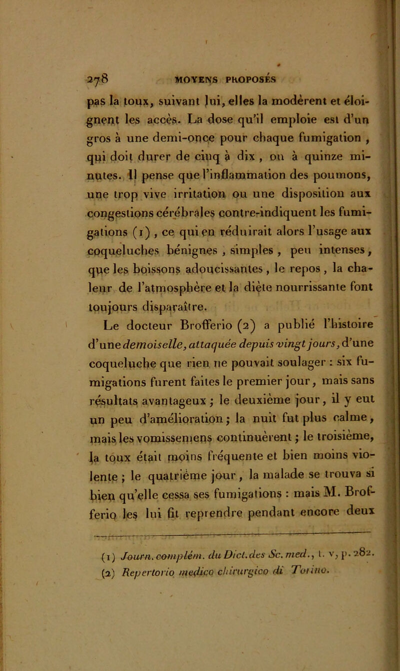 f 278 MOYENS PHOPOSES pas la toux, suivant Jui, elles la modèrent et éloi- gnent les accès. La dose qu’il emploie est d’un gros à une demi-once pour chaque fumigation , qui doit durer de cinq à dix , on à quinze mi- nutes. Il pense que l’inflammation des poumons, une trop vive irritation ou une disposition aux congestions cérébrales contre-indiquent les fumi- gations (1) , ce qui en réduirait alors l’usage aux coqueluches bénignes , simples , peu intenses, que les boissons adoucissantes , le repos , la cha- leur de l’atmosphère et la diète nourrissante font toujours disparaître. Le docteur Brofferio (2) a publié l’histoire d’une demoiselle, attaquée depuis vingt jours, d’une coqueluche que rien ne pouvait soulager : six fu- migations furent faites le premier jour, mais sans résultats avantageux ; le deuxième jour, il y eut un peu d’amélioration ; la nuit fut plus calme, mais les vomissemeqs continuèrent ; le troisième, la toux était moins fréquente et bien moins vio- lente ; le quatrième jour , la malade se trouva si bien qu’elle cessa ses fumigations : mais M. Brof- ferio les lui fit reprendre pendant encore deux (1) Journ.coniplé/n. duDicl.dts Sc.med., 1. v, p.282.