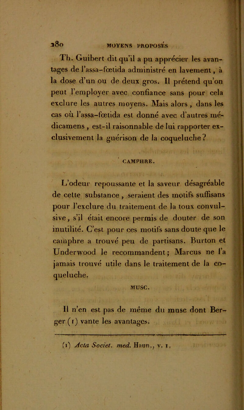 Th. Guibert dit qu’il a pu apprécier les avan- tages de l’assa-fœtida administré en lavement, à la dose d’un ou de deux gros. Il prétend qu’on peut l’employer avec confiance sans pour cela exclure les autres moyens. Mais alors , dans les cas où l’assa-fœtida est donné avec d’autres mé- dicamens , est-il raisonnable de lui rapporter ex- clusivement la guérison de la coqueluche? CAMPHRE. L’odeur repoussante et la saveur désagréable de cette substance , seraient des motifs suffisans pour l’exclure du traitement de la toux convul- sive , s’il était encore permis de douter de son inutilité. C’est pour ces motifs sans doute que le camphre a trouvé peu de partisans. Burton et Underwood le recommandent; Marcus ne l’a jamais trouvé utile dans le traitement de la co- queluche. MUSC. Il n’en est pas de même du musc dont Ber- ger (r) vante les avantages.