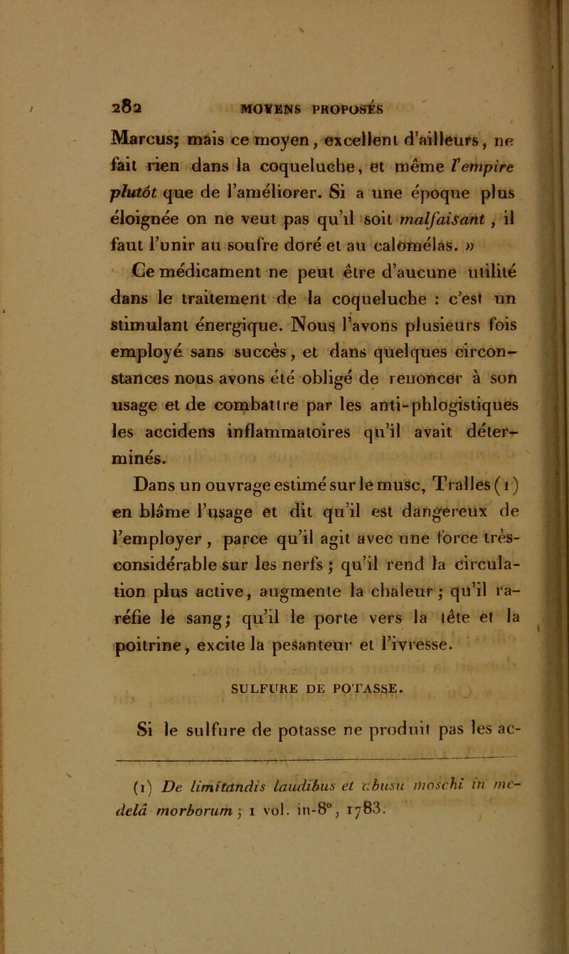 '• t Marcus; mais ce moyen, excellent d’ailleurs, ne fait rien dans la coqueluche, et même l'empire plutôt que de l’améliorer. Si a une époque plus éloignée on ne veut pas qu’il soit malfaisant , il faut l’unir au soufre doré et au calomélas. » Ce médicament ne peut être d’aucune utilité dans le traitement de la coqueluche : c’est un stimulant énergique. Nous l’avons plusieurs fois employé sans succès, et dans quelques circon- stances nous avons été obligé de renoncer à son usage et de combattre par les anti-phlogistiques les accidens inflammatoires qu’il avait déter- minés. Dans un ouvrage estimé sur le musc, Trafles (1) en blâme l’usage et dit qu’il est dangereux de l’employer , parce qu’il agit avec une force très- considérable sur les nerfs ; qu’il rend la circula- tion plus active, augmente la chaleur; qu’il ra- réfie le sang; qu’il le porte vers la tête et la poitrine, excite la pesanteur et l’ivresse. SULFURE DE POTASSE. Si le sulfure de potasse ne produit pas les ac- (1) De limitandis laudibus et cbusu ifwschi in me- delà morborum ; 1 vol. in-8°, 1783.