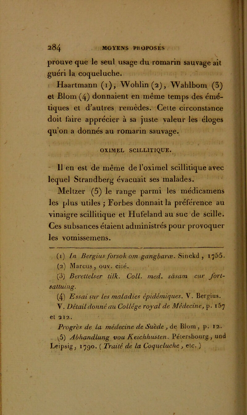 prouve que le seul usage du romarin sauvage ait guéri la coqueluche. Haartmann (1), Wohlin(2j, Wahlbom (5) et Bloin (4) donnaient en même temps des émé- tiques et d’autres remèdes. Celte circonstance doit faire apprécier à sa juste valeur les éloges qu’on a donnés au romarin sauvage. OXIMEL SCILLITIQUE. 11 en est de même de l’oximel scillitique avec lequel Strandberg évacuait ses malades. Mellzer (5) le range parmi les médicamens les plus utiles ; Forbes donnait la préférence au vinaigre scillitique et Hufeland au suc de scille. Ces subsances étaient administrés pour provoquer les vomissemens. (1) In Bergius forsok om gangbarœ. Sinckd , 1^55. (2) Marcus, ouv. ci Le. (3) Bereltelser tilk. Coll. tned. sâsam car fort- sattuing. (4) Essai sur les maladies épidémiques. V. Bergius. Y. Détail donné au Collège royal de Médecine, p. 157 et 212. Progrès de la médecine de Suède, de Bloni, p. 12. \5) Abhandlung vou Keichhusten. Petersbourg , und Leipsig, 1790. ( Traité de la Coqueluche} elc. )