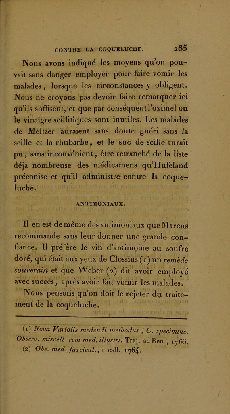 Nous avons indiqué les moyens qu’on pou- vait sans danger employer pour faire vomir les malades, lorsque les circonstances y obligent. Nous ne croyons pas devoir faire remarquer ici qu’ils suffisent, et que par conséquent l’oximel ou le vinaigre scilliliques sont inutiles. Les malades de Meltzer auraient sans doute guéri sans la scille et la rhubarbe, et le suc de scille aurait pu, sans inconvénient, être retranché de la liste déjà nombreuse des médicamens qu’Hufeland préconise et qu’il administre contre la coque- luche. ANTIMONIAUX. Il en est de même des antimoniaux que Marcus recommande sans leur donner une grande con- fiance. 11 préfère le vin d’antimoine au soufre doré, qui était aux yeux de Clossius (i) un remède souverain et que Weber (2) dit avoir employé avec succès, après avoir fait vomir les malades. Nous pensons qu’on doit le rejeter du traite- ment de la coqueluche. (0 Nova Variolis medendi melhodus , C. specimine. Observ. miscell rem med. illuslri. Trnj. adRen., 1766. (2) Obs. med. fascicul., \ cal1. 1764.