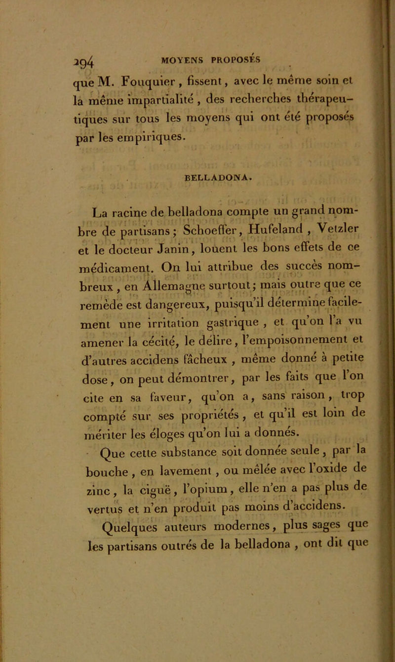 que M. Fouquier , fissent, avec le même soin et la même impartialité , des recherches thérapeu- tiques sur tous les moyens qui ont été proposés par les empiriques. belladona. La racine de belladona compte un grand nom- bre de partisans; Schoefler, Hufeland , Vetzler et le docteur Janin, louent les bons effets de ce médicament. On lui attribue des succès nom- . breux , en Allemagne surtout; mais outre que ce remède est dangereux, puisqu’il détermine facile- ment une irritation gastrique, et quon la vu amener la cécité, le délire, 1 empoisonnement et d’autres accidens fâcheux , même donné à petite dose, on peut démontrer, par les faits que 1 on cite en sa faveur, qu’on a, sans raison, trop compté sur ses propriétés , et qu’il est loin de mériter les eloges qu on lui a donnes. Que cette substance soit donnée seule, par la bouche , en lavement , ou mêlée avec l’oxide de zinc , la ciguë, l’opium, elle n’en a pas plus de vertus et n’en produit pas moins d accidens. Quelques auteurs modernes, pins sages que les partisans outrés de la belladona , ont dit que