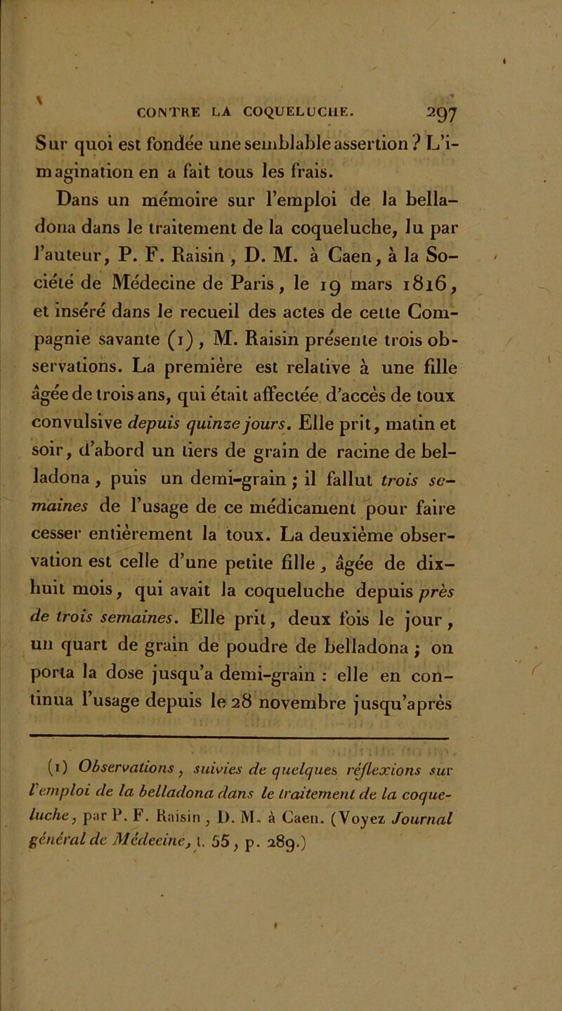 Sur quoi est fondée une semblable assertion ? L’i- magination en a fait tous les frais. Dans un mémoire sur l’emploi de la bella- dona dans le traitement de la coqueluche, lu par l’auteur, P. F. Raisin , D. M. à Caen, à la So- ciété de Médecine de Paris, le 19 mars 1816, et inséré dans le recueil des actes de cette Com- pagnie savante (1) , M. Raisin présente trois ob- servations. La première est relative à une fille âgée de trois ans, qui était affectée d’accès de toux convulsive depuis quinzejours. Elle prit, matin et soir, d’abord un tiers de grain de racine de bel- ladona , puis un demi-grain ; il fallut trois se- maines de l’usage de ce médicament pour faire cesser entièrement la toux. La deuxième obser- vation est celle d’une petite fille, âgée de dix- huit mois, qui avait la coqueluche depuis près de trois semaines. Elle prit, deux fois le jour , un quart de grain de poudre de belladona ; on porta la dose jusqu’à demi-grain : elle en con- tinua 1 usage depuis le 28 novembre jusqu’après (1) Observations, suivies de quelques réjlexions sur l emploi de la belladona dans le traitement de la coque- luche , p;ir P. F. Rnisin , I). M. à Caen. (Voyez Journal général de Médecine, 1, 55, p. 289.)