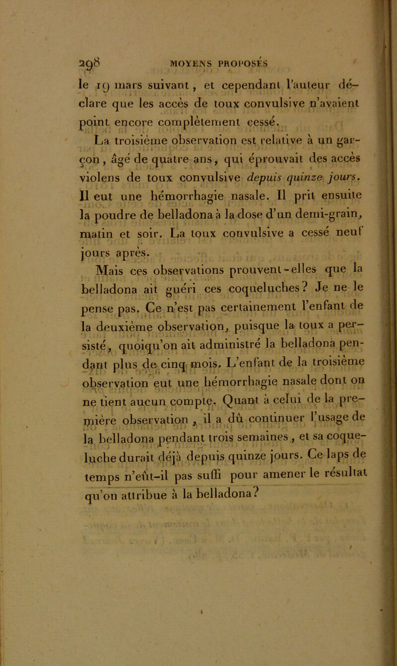 le 19 mars suivant , et cependant l’auteur dé- clare que les accès de toux convulsive n’avaient point encore complètement cessé. La troisième observation est relative à un gar- çon, âgé de quatre ans, qui éprouvait des accès violens de toux convulsive depuis quinze jours. Il eut une hémorrhagie nasale. Il prit ensuite la poudre de belladona à la dose d’un demi-grain, matin et soir. La toux convulsive a cessé neuf jours après. Mais ces observations prouvent-elles que la belladona ait guéri ces coqueluches ? Je ne le pense pas. Ce n’est pas certainement l’enfant de la deuxième observation, puisque la toux a per- sisté, quoiqu’on ail administré la belladona pen- dant plus de cinq mois. L’enfant de la troisième observation eut une hémorrhagie nasale dont on ne tient aucun compte. Quant à celui de la pre- mière observation , il a dû continuer l’usage de la belladona pendant trois semaines , et sa coque- luche durait déjà depuis quinze jours. Le laps de temps n’eut-il pas suffi pour amener le résultat qu’on attribue à la belladona?