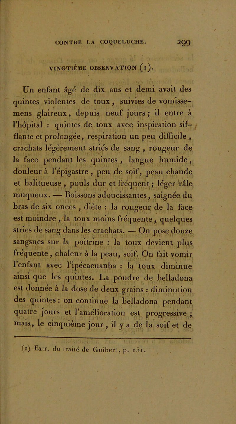 VINGTIÈME OBSERVATION (l). Un enfant âgé de dix ans et demi avait des quintes violentes de toux, suivies de vomisse- mens glaireux, depuis neuf jours; il entre à l’hôpital : quintes de toux avec inspiration sif- flante et prolongée, respiration un peu difficile , crachats légèrement striés de sang , rougeur de la face pendant les quintes , langue humide, douleur à l’épigastre , peu de soif, peau chaude et halitueuse , pouls dur et fréquent ; léger râle muqueux. — Boissons adoucissantes, saignée du bras de six onces , diète : la rougeur de la face est moindre , la toux moins fréquente, quelques stries de sang dans les crachats. — On pose douze sangsues sur la poitrine : la toux devient plu,s fréquente, chaleur à la peau, soif. On fait vomir l’enfant avec l’ipécacuanha : la toux diminue ainsi que les quintes. La poudre de belladona est donnée a la dose de deux grains : diminution des quintes : on continue la belladona pendant quatre jours et l’amélioration est progressive ; mais, le cinquième jour, il y a de la soif et de