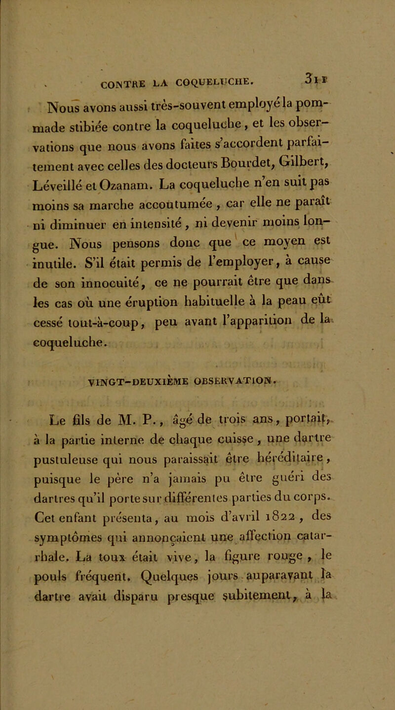 Nous avons aussi très-souvent employé la pom- made stibiée contre la coqueluche , et les obser- vations que nous avons faites s accordent parfai- tement avec celles des docteurs Bourdet, Gilbert, Léveillé et Ozanam. La coqueluche nen suit pas moins sa marche accoutumée , car elle ne parait ni diminuer en intensité , ni devenir moins lon- gue. Nous pensons donc que ce moyen est inutile. S’il était permis de l’employer, à cause de son innocuité, ce ne pourrait être que dans les cas où une éruption habituelle à la peau eut cessé tout-à-coup, peu avant l’apparition de la coqueluche. VINGT-DEUXIÈME OBSERVATION. Le fils de M. P., âgé de trois ans, portait, à la partie interne de chaque cuisse, une dartre pustuleuse qui nous paraissait être héréditaire, puisque le père n’a jamais pu être guéri des dartres qu’il porte sur différentes parties du corps. Cet enfant présenta, au mois d’avril 1822 , des symptômes qui annonçaient une affection catar- rhale. La toux était vive, la figure rouge , le pouls fréquent. Quelques jours auparavant la dartre avait disparu presque subitement, à la