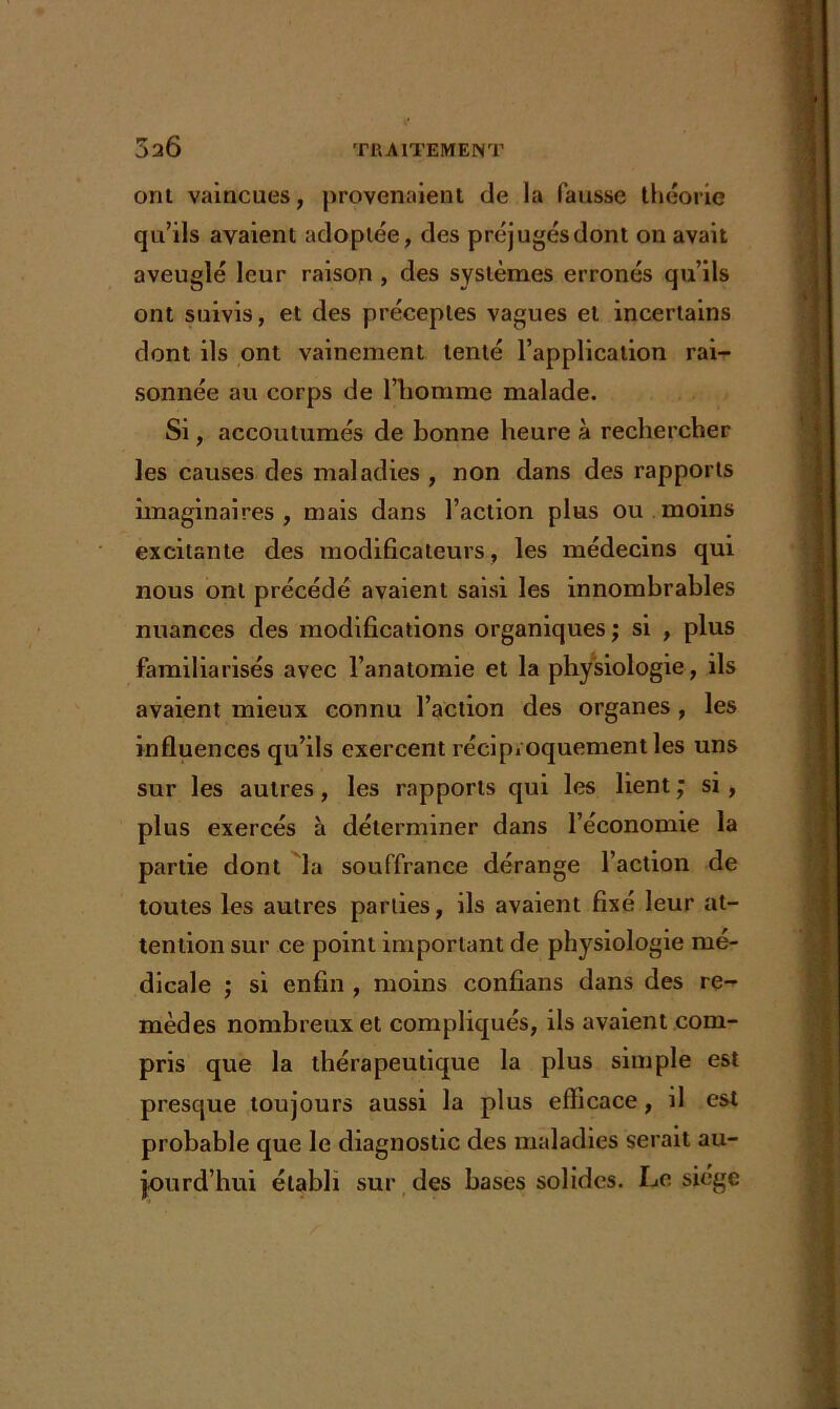 ont vaincues, provenaient de la fausse théorie qu’ils avaient adoptée, des préjugés dont on avait aveuglé leur raison , des systèmes erronés qu’ils ont suivis, et des préceptes vagues et incertains dont ils ont vainement tenté l’application rai- sonnée au corps de l’homme malade. Si, accoutumés de bonne heure à rechercher les causes des maladies , non dans des rapports imaginaires, mais dans l’action plus ou moins excitante des modificateurs, les médecins qui nous ont précédé avaient saisi les innombrables nuances des modifications organiques ; si , plus familiarisés avec l’anatomie et la physiologie, ils avaient mieux connu l’action des organes , les influences qu’ils exercent réciproquement les uns sur les autres, les rapports qui les lient ; si, plus exercés à déterminer dans l’économie la partie dont la souffrance dérange l’action de toutes les autres parties, ds avaient fixé leur at- tention sur ce point important de physiologie me- dicale ; si enfin , moins confians dans des re- mèdes nombreux et compliqués, ils avaient com- pris que la thérapeutique la plus simple est presque toujours aussi la plus efficace, il est probable que le diagnostic des maladies serait au- jourd’hui établi sur des bases solides. Le siège