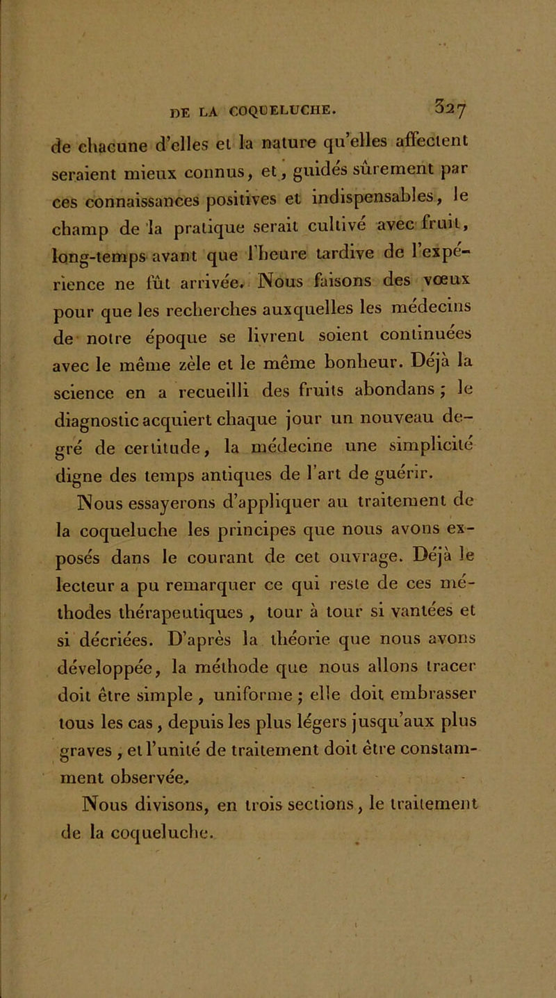 de chacune d’elles ei la nature quelles affectent seraient mieux connus, et, guides sûrement par ces connaissances positives et indispensables, le champ de la pratique serait cultive avec fruit, long-temps avant que 1 heure tardive de 1 expé- rience ne fût arrivée. Nous faisons des vœux pour que les recherches auxquelles les médecins de notre époque se livrent soient continuées avec le même zèle et le même bonheur. Déjà la science en a recueilli des fruits abondans ; le diagnostic acquiert chaque jour un nouveau de- gré de certitude, la médecine une simplicité digne des temps antiques de 1 art de guérir. Nous essayerons d’appliquer au traitement de la coqueluche les principes que nous avons ex- posés dans le courant de cet ouvrage. Déjà le lecteur a pu remarquer ce qui reste de ces mé- thodes thérapeutiques , tour à tour si vantées et si décriées. D’après la théorie que nous avons développée, la méthode que nous allons tracer doit être simple , uniforme ; elle doit embrasser tous les cas, depuis les plus légers jusqu’aux plus graves , et l’unité de traitement doit être constam- ment observée.. Nous divisons, en trois sections, le traitement de la coqueluche.