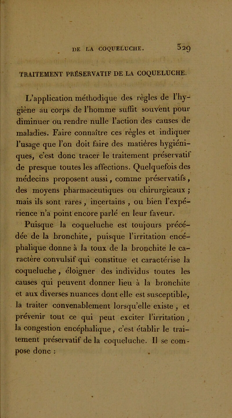 TRAITEMENT PRÉSERVATIF DE LA COQUELUCHE. L’application méthodique des règles de l’hy- giène au corps de l’homme suffit souvent pour diminuer ou rendre nulle l’action des causes de maladies. Faire connaître ces règles et indiquer l’usage que l’on doit faire des matières hygiéni- ques, c’est donc tracer le traitement préservatif de presque toutes les affections. Quelquefois des médecins proposent aussi, comme préservatifs, des moyens pharmaceutiques ou chirurgicaux ; mais ils sont rares , incertains , ou bien l’expé- rience n’a point encore parlé en leur faveur. Puisque la coqueluche est toujours précé- dée de la bronchite, puisque l’irritation encé- phalique donne à la toux de la bronchite le ca- ractère convulsif qui constitue et caractérise la coqueluche, éloigner des individus toutes les causes qui peuvent donner lieu à la bronchite et aux diverses nuances dont elle est susceptible, la traiter convenablement lorsqu’elle existe , et prévenir tout ce qui peut exciter l’irritation la congestion encéphalique , c’est établir le trai- tement préservatif de la coqueluche. Il se com- pose donc :