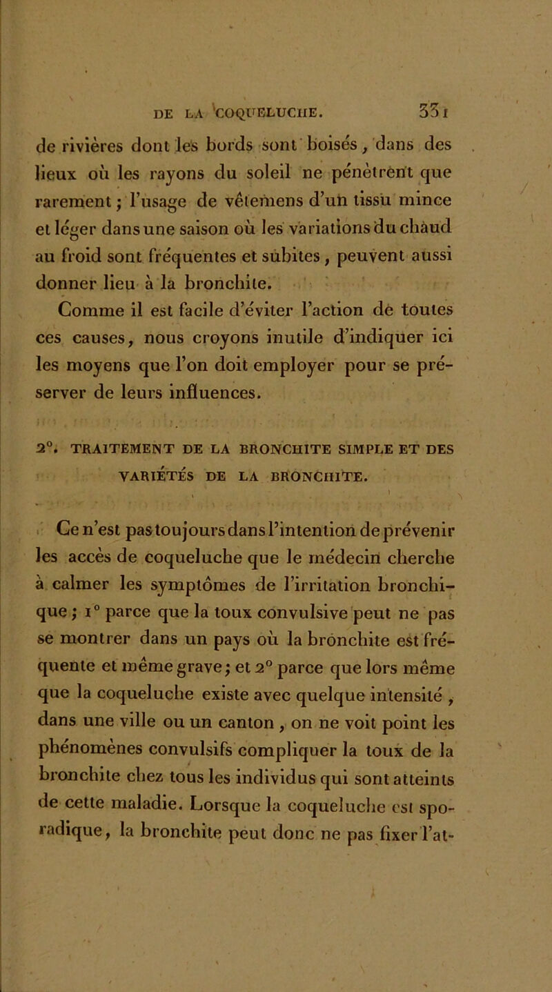 de rivières dont les bords sont boisés, dans des lieux où les rayons du soleil ne pénètrent que rarement ; l’usage de vêtemens d’un tissu mince et léger dans une saison où les variations du chaud au froid sont fréquentes et subites, peuvent aussi donner lieu à la bronchite. Comme il est facile d’éviter l’action de toutes ces causes, nous croyons inutile d’indiquer ici les moyens que l’on doit employer pour se pré- server de leurs influences. 2°. TRAITEMENT DE LA BRONCHITE SIMPLE ET DES VARIÉTÉS DE LA BRONCHITE. » - ‘ \ Ce n’est pas toujours dans l’intention de prévenir les accès de coqueluche que le médecin cherche à calmer les symptômes de l’irritation bronchi- que ; i° parce que la toux convulsive peut ne pas se montrer dans un pays où la bronchite est fré- quente et même grave ; et 2° parce que lors même que la coqueluche existe avec quelque intensité , dans une ville ou un canton , on ne voit point les phénomènes convulsifs compliquer la toux de la bronchite chez tous les individus qui sont atteints de cette maladie. Lorsque la coqueluche est spo- radique, la bronchite peut donc ne pas fixerTat-