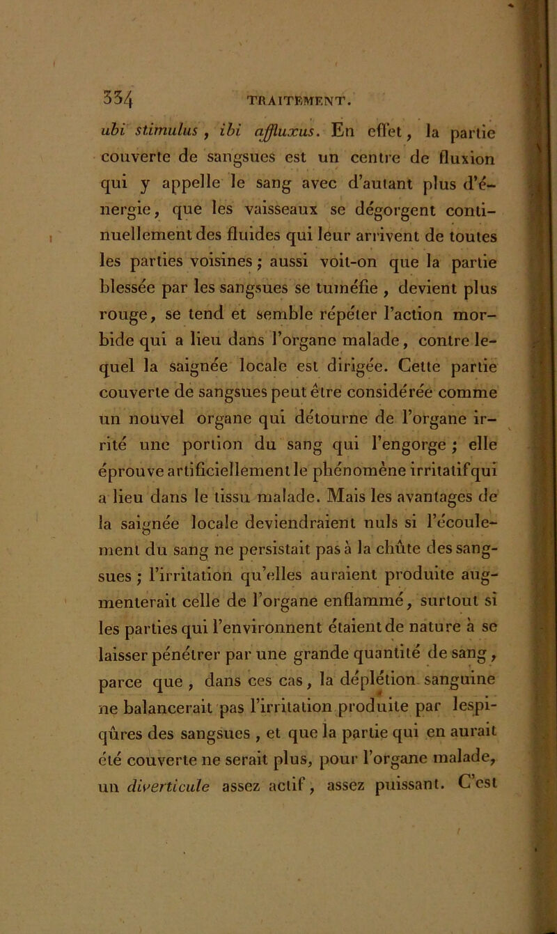 ubi stimulus , ibi ajjluxus. En effet, la partie couverte de sangsues est un centre de fluxion qui y appelle le sang avec d’autant plus d’é- nergie, que les vaisseaux se dégorgent conti- nuellement des fluides qui leur arrivent de toutes les parties voisines ; aussi voit-on que la partie blessée par les sangsues se tuméfie , devient plus rouge, se tend et semble répéter l’action mor- bide qui a lieu dans l’organe malade, contre le- quel la saignée locale est dirigée. Cette partie couverte de sangsues peut être considérée comme un nouvel organe qui détourne de l’organe ir- rité une portion du sang qui l’engorge ; elle éprouve artificiellement le phénomène irritatifqui a lieu dans le tissu malade. Mais les avantages de la saignée locale deviendraient nuis si l’écoule- O ment du sang ne persistait pas à la chute des sang- sues ; l’irritation qu’elles auraient produite aug- menterait celle de l’organe enflammé, surtout si les parties qui l’environnent étaient de nature à se laisser pénétrer par une grande quantité de sang, parce que , dans ces cas, la déplétion sanguine ne balancerait pas l’irritation produite par lespi- qûres des sangsues , et que la partie qui en aurait été couverte ne serait plus, pour l’organe malade, un diverticule assez actif, assez puissant. C’est