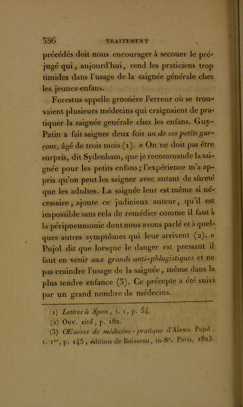 précédés doil nous encourager à secouer le pré- jugé qui, aujourd’hui, rend les praticiens trop timides dans l’usage de la saignée générale chez les jeunes «nfans. Forestus appelle grossière l’erreur où se trou-1 2 3 vaient plusieurs médecins qui craignaient de pra- tiquer la saignée générale chez les enfans. Guy- Patin a fait saigner deux fois un de ses petits gar- çons, âgé de trois mois (i). « On ne doit pas être surpris, dit Sydenham, que je recommande la sai- gnée pour les petits enfans ; l’expérience m’a ap- pris qu’on peut les saigner avec autant de sûreté que les adultes. La saignée leur est même si né- cessaire , ajoute ce judicieux auteur, quil est impossible sans cela de remedier comme il faut a la péripneumonie dont nous avons parlé et à quel- ques autres symptômes qui leur arrivent (2). » Pujol dit que lorsque le danger est pressant il faut en venir aux grands anti-phlogistiques et ne pas craindre l’usage de la saignee, meme dans la plus tendre enfance (5)- Ce precepte a ete sum par un grand nombre de médecins, (1) Lettres à Spoti, t. 1, p. 54- (2) Ouv. cilé, p. 182. (3) Œuvres de médecine - pratique d'Alexis Pujol , \i icr, p. i45, édition de Boisseau, in-8°. Paris, 1823.