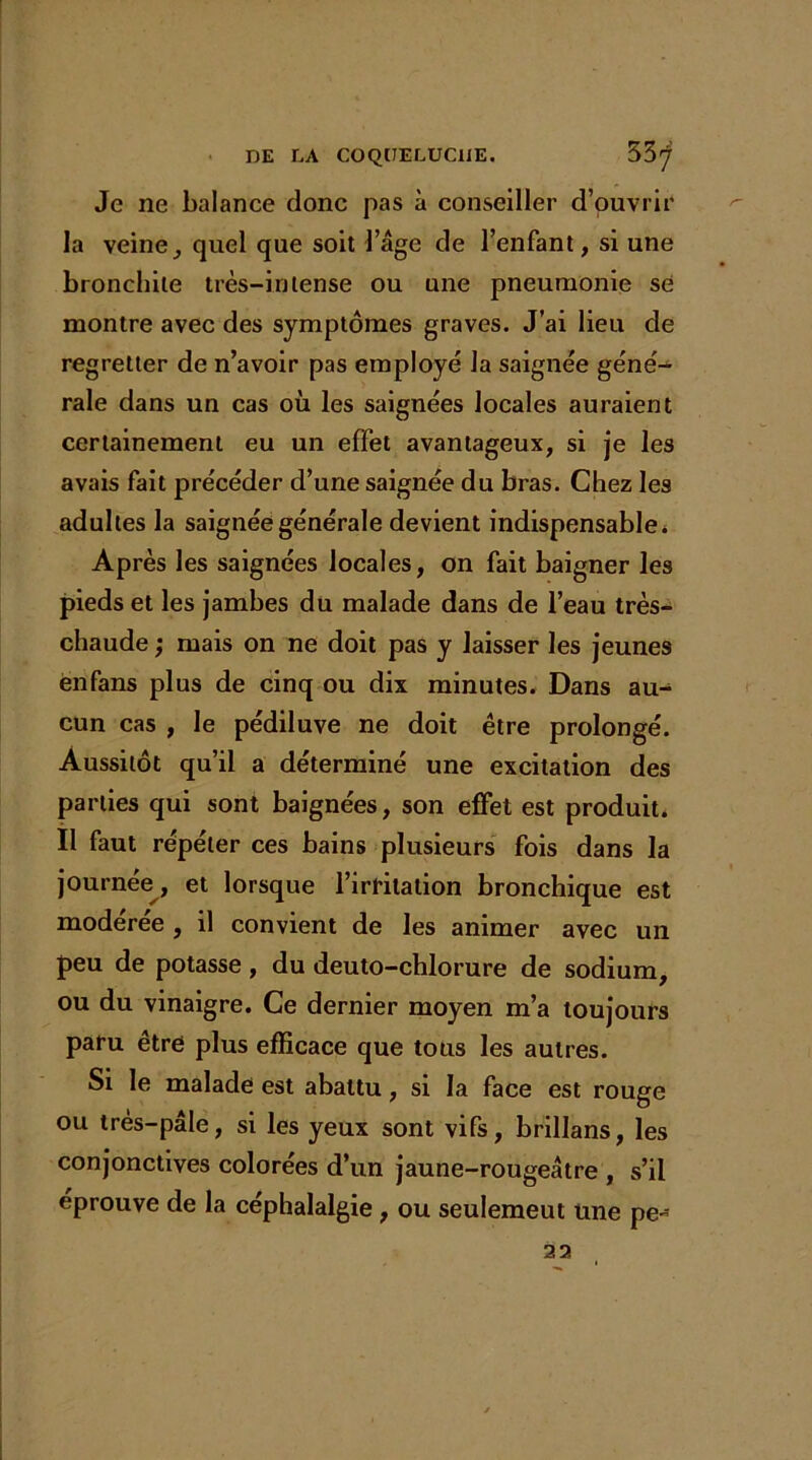 Je ne balance donc pas à conseiller d’ouvrir la veine, quel que soit l’âge de l’enfant, si une bronchite très-intense ou une pneumonie se montre avec des symptômes graves. J’ai lieu de regretter de n’avoir pas employé la saignée géné- rale dans un cas où les saignées locales auraient certainement eu un effet avantageux, si je les avais fait précéder d’une saignée du bras. Chez les adultes la saignée générale devient indispensable. Après les saignées locales, on fait baigner les pieds et les jambes du malade dans de l’eau très- chaude ; mais on ne doit pas y laisser les jeunes ënfans plus de cinq ou dix minutes. Dans au- cun cas , le pédiluve ne doit être prolongé. Aussitôt qu’il a déterminé une excitation des parties qui sont baignées, son effet est produit. Il faut répéter ces bains plusieurs fois dans la journée, et lorsque l’irritation bronchique est modérée , il convient de les animer avec un peu de potasse, du deuto-chlorure de sodium, ou du vinaigre. Ce dernier moyen m’a toujours paru être plus efficace que tous les autres. Si le malade est abattu, si la face est rouge ou très-pâle, si les yeux sont vifs, brillans, les conjonctives colorées d’un jaune-rougeâtre , s’il éprouve de la céphalalgie , ou seulemeut une pe- 22