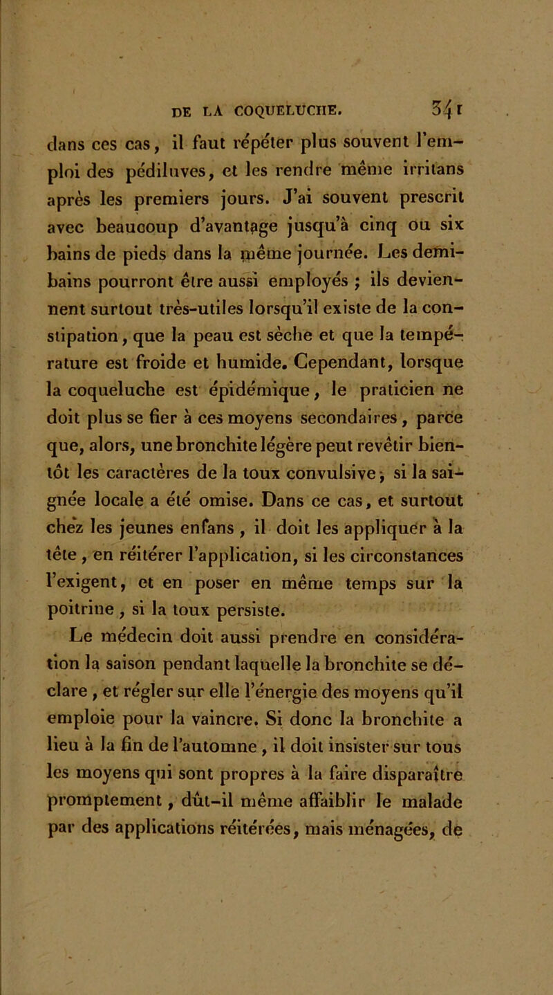 dans ces cas, il faut répéter plus souvent l’em- ploi des pédiluves, et les rendre même irritans après les premiers jours. J’ai souvent prescrit avec beaucoup d’avantage jusqu’à cinq ou six bains de pieds dans la ruême journée. Les demi- bains pourront être aussi employés ; ils devien- nent surtout très-utiles lorsqu’il existe de la con- stipation , que la peau est sèche et que la tempé- rature est froide et humide. Cependant, lorsque la coqueluche est épidémique, le praticien ne doit plus se fier à ces moyens secondaires, parce que, alors, une bronchite légère peut revêtir bien- tôt les caractères de la toux convulsive -, si la sai- gnée locale a été omise. Dans ce cas, et surtout chez les jeunes enfans , il doit les appliquer à la tête , en réitérer l’application, si les circonstances l’exigent, et en poser en même temps sur la poitrine , si la toux persiste. Le médecin doit aussi prendre en considéra- tion la saison pendant laquelle la bronchite se dé- clare , et régler sur elle l’énergie des moyens qu’il emploie pour la vaincre. Si donc la bronchite a lieu à la fin de l’automne , il doit insister sur tous les moyens qui sont propres à la faire disparaître promptement, dût-il même affaiblir le malade par des applications réitérées, mais ménagées, de