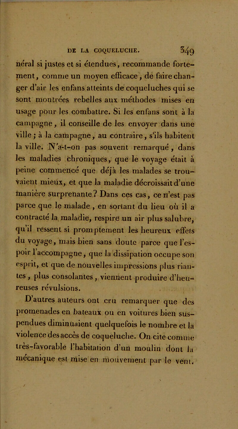 néral si justes et si étendues, recommande forte- ment, comme un mo}ren efficace, de faire chan- ger d’air les enfans atteints de coqueluches qui se sont montrées rebelles aux méthodes mises en usage pour les combattre. Si les enfans sont à la campagne, il conseille de les envoyer dans une ville j à la campagne, au contraire, s’ils habitent la ville. N’a-l-on pas souvent remarqué , dans les maladies chroniques, que le voyage était à peine commencé que déjà les malades se trou- vaient mieux, et que la maladie décroissait d’une manière surprenante ? Dans ces cas, ce n’est pas parce que le malade , en sortant du lieu où il a contracté la maladie, respire un air plus salubre, quil ressent si promptement les heureux effets du voyage, mais bien sans doute parce que l’es- poir 1 accompagne, que la dissipation occupe son esprit, et que de nouvelles impressions plus rian- tes , plus consolantes , viennent produire d’heu- reuses révulsions. D’autres auteurs ont cru remarquer que des promenades en bateaux ou en voilures bien sus- pendues diminuaient quelquefois le nombre et la violence des accès de coqueluche. On cite comme tres-favorahle l’habitation d’un moulin dont la mécanique est mise en mouvement par le vent.