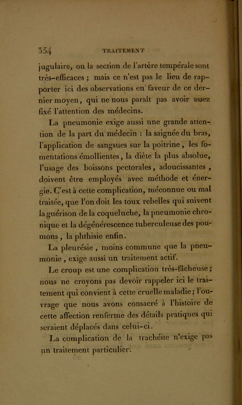 jugulaire, ou la section de l’artère tempérale sont très-efficaces ; mais ce n’est pas le lieu de rap- porter ici des observations en faveur de ce der- nier moyen, qui ne nous paraît pas avoir assez fixé l’attention des médecins. La pneumonie exige aussi une grande atten- tion de la part du médecin : la saignée du bras, l’application de sangsues sur la poitrine , les fo- mentations émollientes, la diète la plus absolue, l’usage des boissons pectorales, adoucissantes , doivent être employés avec méthode et éner- gie. C’est à cette complication, méconnue ou mal traitée, que l’on doit les toux rebelles qui suivent la guérison de la coqueluche, la pneumonie chro- nique et la dégénérescence tuberculeuse des pou- mons , la phthisie enfin. La pleurésie , moins commune que la pneu- monie , exige aussi un traitement actif. Le croup est une complication très-fâcheuse; nous ne croyons pas devoir rappeler ici le trai- tement qui convient à cette cruelle maladie; 1 ou- vrage que nous avons consacré à l’histoire de cette affection renferme des détails pratiques qui seraient déplacés dans celui-ci. La complication de la trachéite n’exige pas pn traitement particulier.