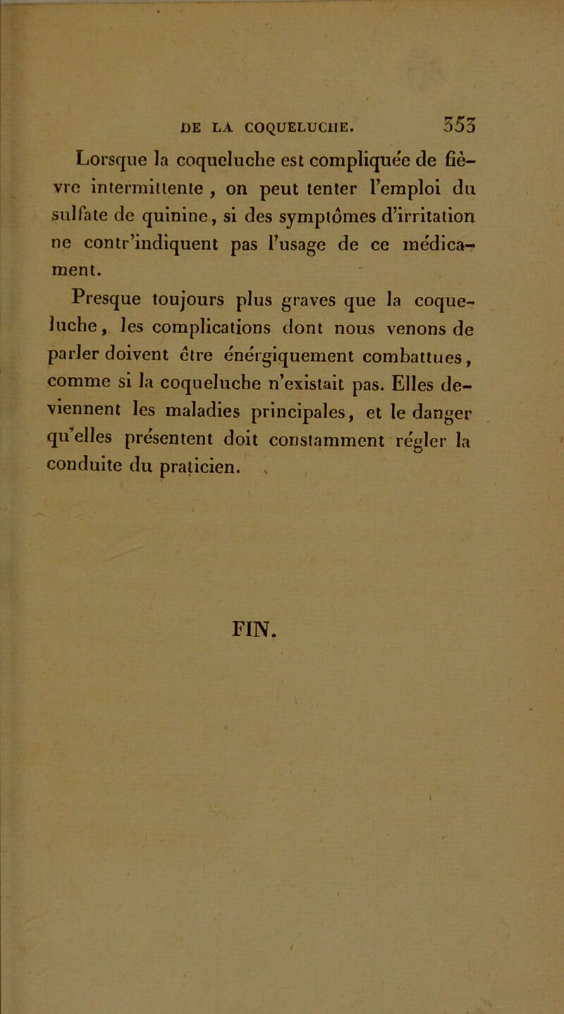 Lorsque la coqueluche est compliquée de fiè- vre intermittente , on peut tenter l’emploi du sulfate de quinine, si des symptômes d’irritation ne contr'indiquent pas l’usage de ce médica- ment. Presque toujours plus graves que la coque- luche, les complications dont nous venons de parler doivent être énergiquement combattues, comme si la coqueluche n’existait pas. Elles de- viennent les maladies principales, et le danger qu’elles présentent doit constamment régler la conduite du praticien. FIN.