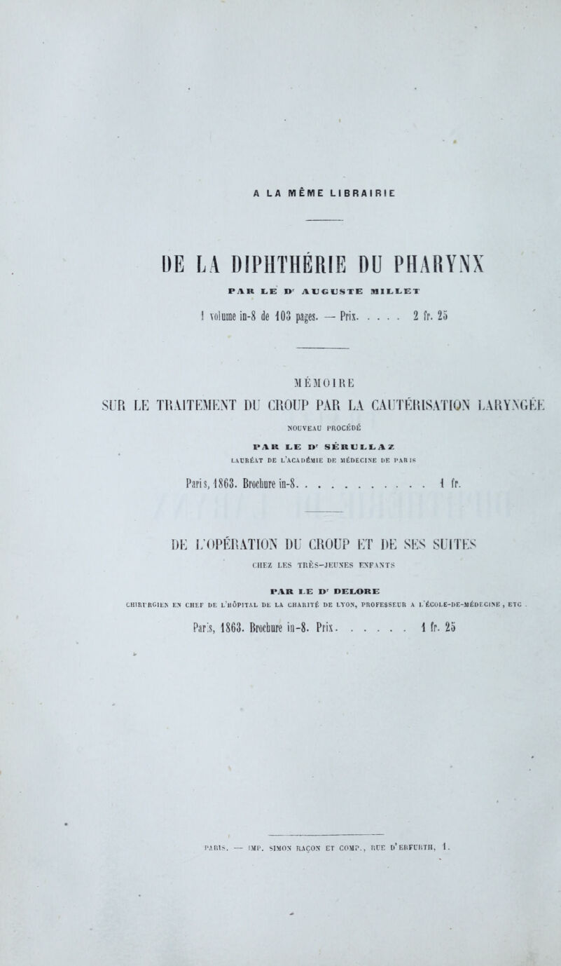 A LA MÊME LIBRAIRIE DE LA DIPHTHÉRIE DU PHARYNX PAR LE I) AUGUSTE MILLET ! volume in-8 de 103 pages. — Prix 2 îr. 25 M É M 0 1R E SUR LE TRAITEMENT DU CROUP PAR LA CAUTÉRISATION LARYNGÉE NOUVEAU PROCÉDÉ PAR LE Dr SÉRULLAZ LAURÉAT DE L'ACADÉMIE DE MÉDECINE DE PARIS Paris, 1863. Brochure in-8 4 fr. DE L'OPÉRATION DU CROUP ET DE SES SUITES CHEZ LES TRÈS-JEUNES ENFANTS PAR LE I> DELORE CHIRURGIEN EN CHEF DE L HÔPITAL DE LA CHARITÉ DE LYON, PROFESSEUR A I. ÉCULE-DE-MËbi Cl NE , ETO Paris, 1863. Brochure in-8. Pris 1 fr. 25 PARIS. — IMP. SIMON RAÇON ET COMP., ïiCE D'ERFDKTK, t.